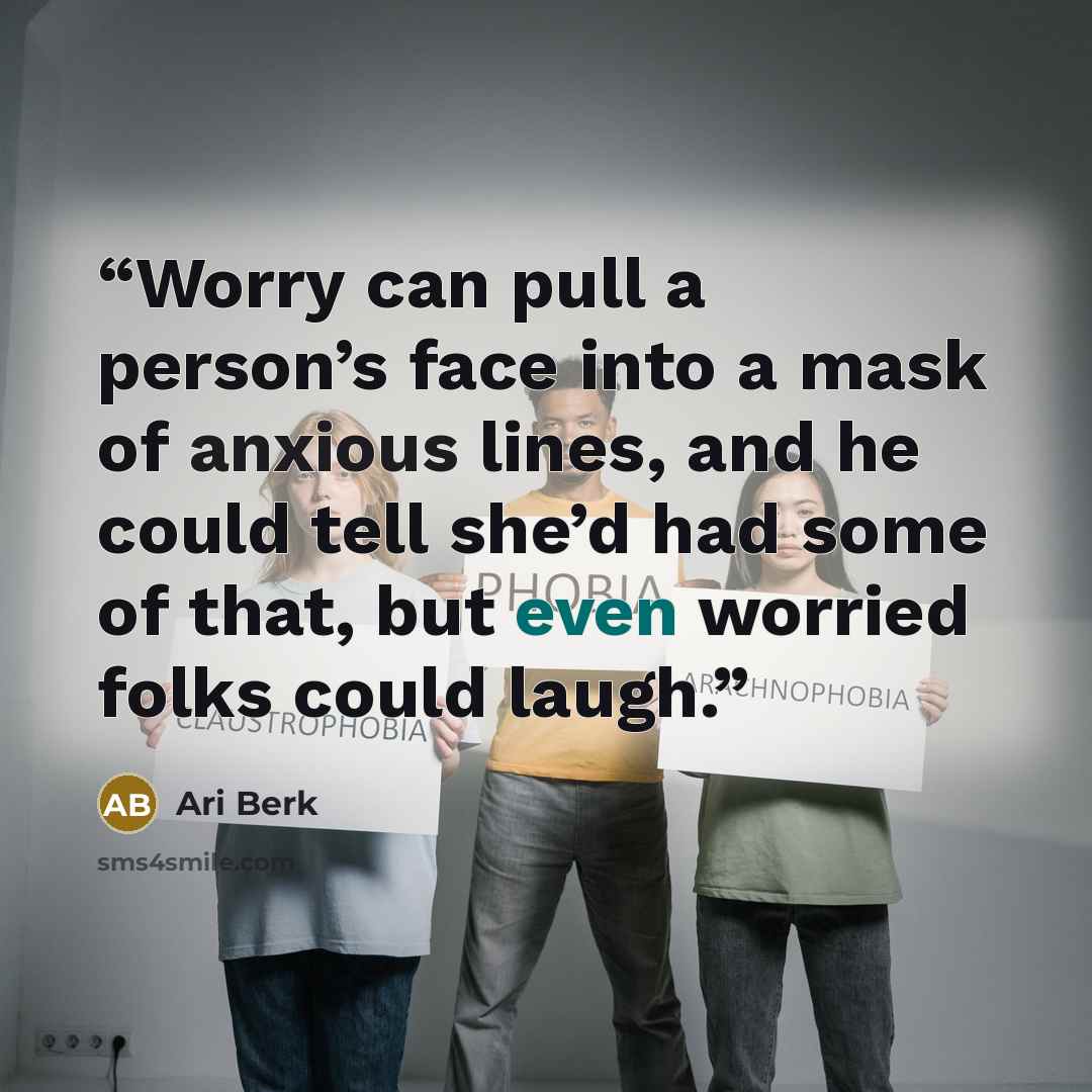 “Worry can pull a person’s face into a mask of anxious lines, and he could tell she’d had some of that, but even worried folks could laugh.” quote by Ari Berk