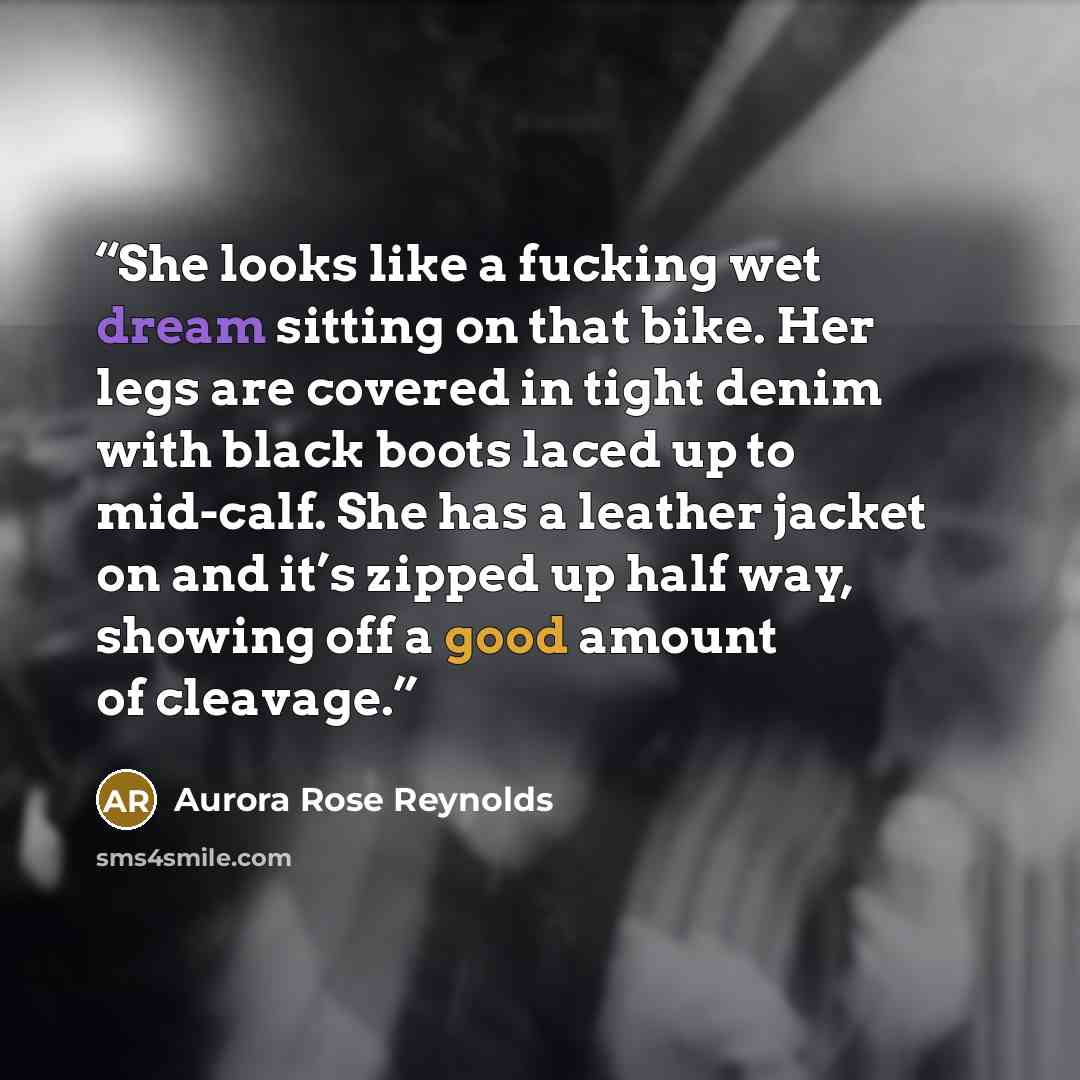 “She looks like a fucking wet dream sitting on that bike. Her legs are covered in tight denim with black boots laced up to mid-calf. She has a leather jacket on and it’s zipped up half way, showing off a good amount of cleavage.” quote by Aurora Rose Reynolds