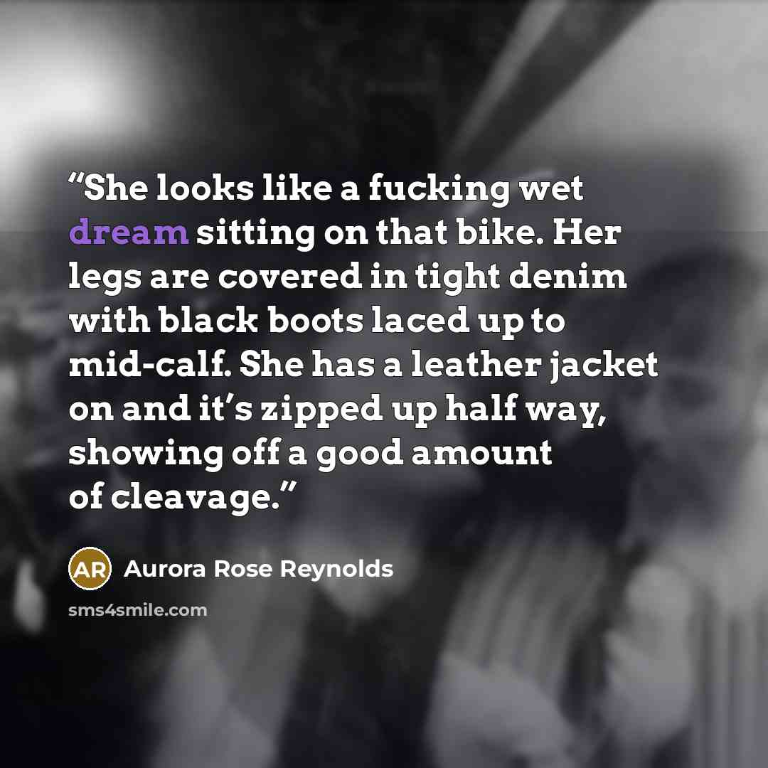 “She looks like a fucking wet dream sitting on that bike. Her legs are covered in tight denim with black boots laced up to mid-calf. She has a leather jacket on and it’s zipped up half way, showing off a good amount of cleavage.” quote by Aurora Rose Reynolds