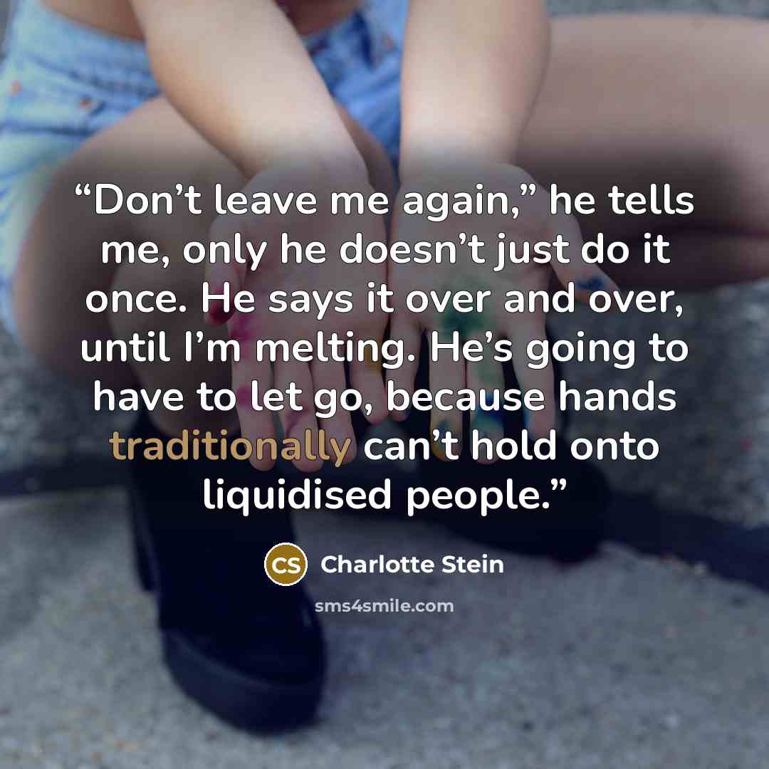 “Don’t leave me again,” he tells me, only he doesn’t just do it once. He says it over and over, until I’m melting. He’s going to have to let go, because hands traditionally can’t hold onto liquidised people.” quote by Charlotte Stein