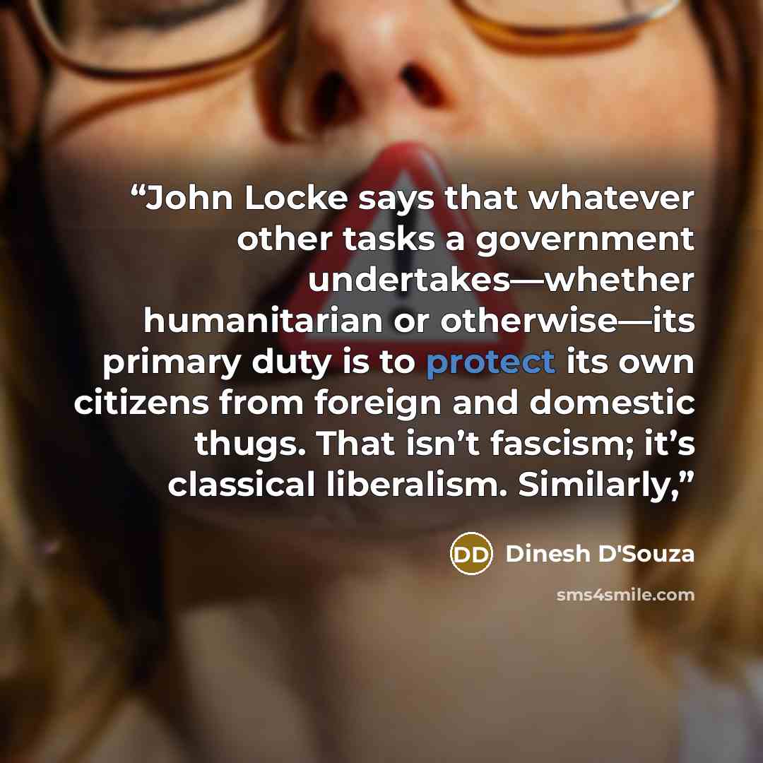 “John Locke says that whatever other tasks a government undertakes—whether humanitarian or otherwise—its primary duty is to protect its own citizens from foreign and domestic thugs. That isn’t fascism; it’s classical liberalism. Similarly,” quote by Dinesh D'Souza
