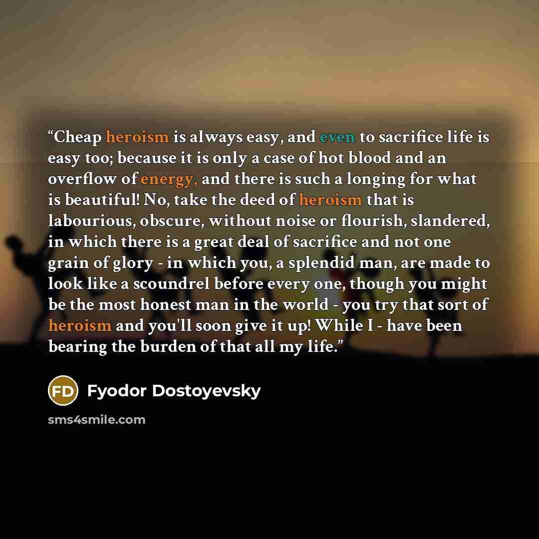 “Cheap heroism is always easy, and even to sacrifice life is easy too; because it is only a case of hot blood and an overflow of energy, and there is such a longing for what is beautiful! No, take the deed of heroism that is labourious, obscure, without noise or flourish, slandered, in which there…” quote by Fyodor Dostoyevsky