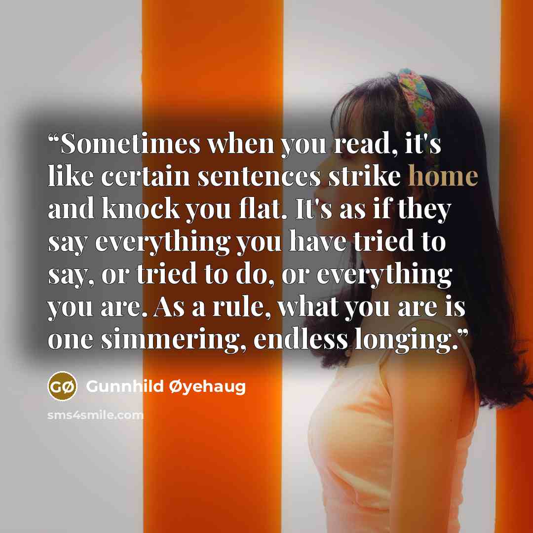 “Sometimes when you read, it's like certain sentences strike home and knock you flat. It's as if they say everything you have tried to say, or tried to do, or everything you are. As a rule, what you are is one simmering, endless longing.” quote by Gunnhild Øyehaug