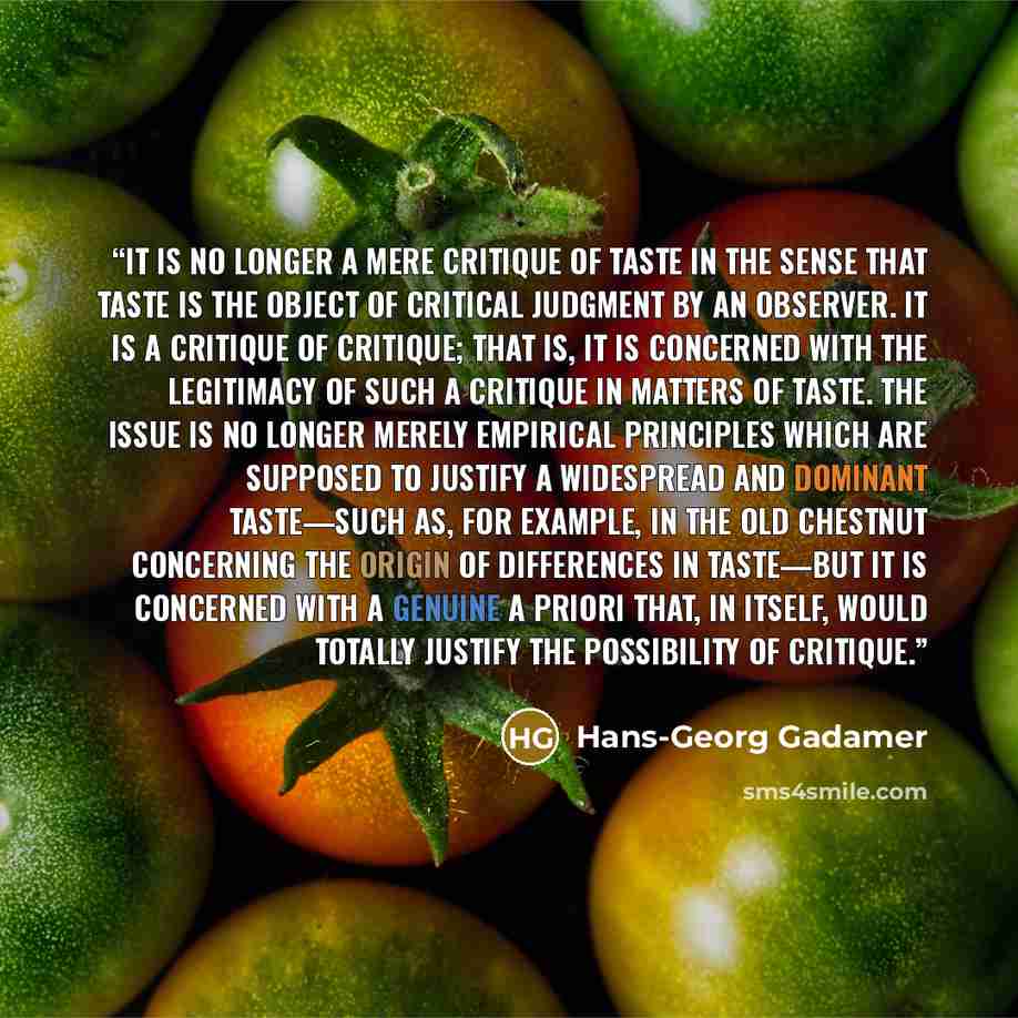 “It is no longer a mere critique of taste in the sense that taste is the object of critical judgment by an observer. It is a critique of critique; that is, it is concerned with the legitimacy of such a critique in matters of taste. The issue is no longer merely empirical principles which are…” quote by Hans-Georg Gadamer