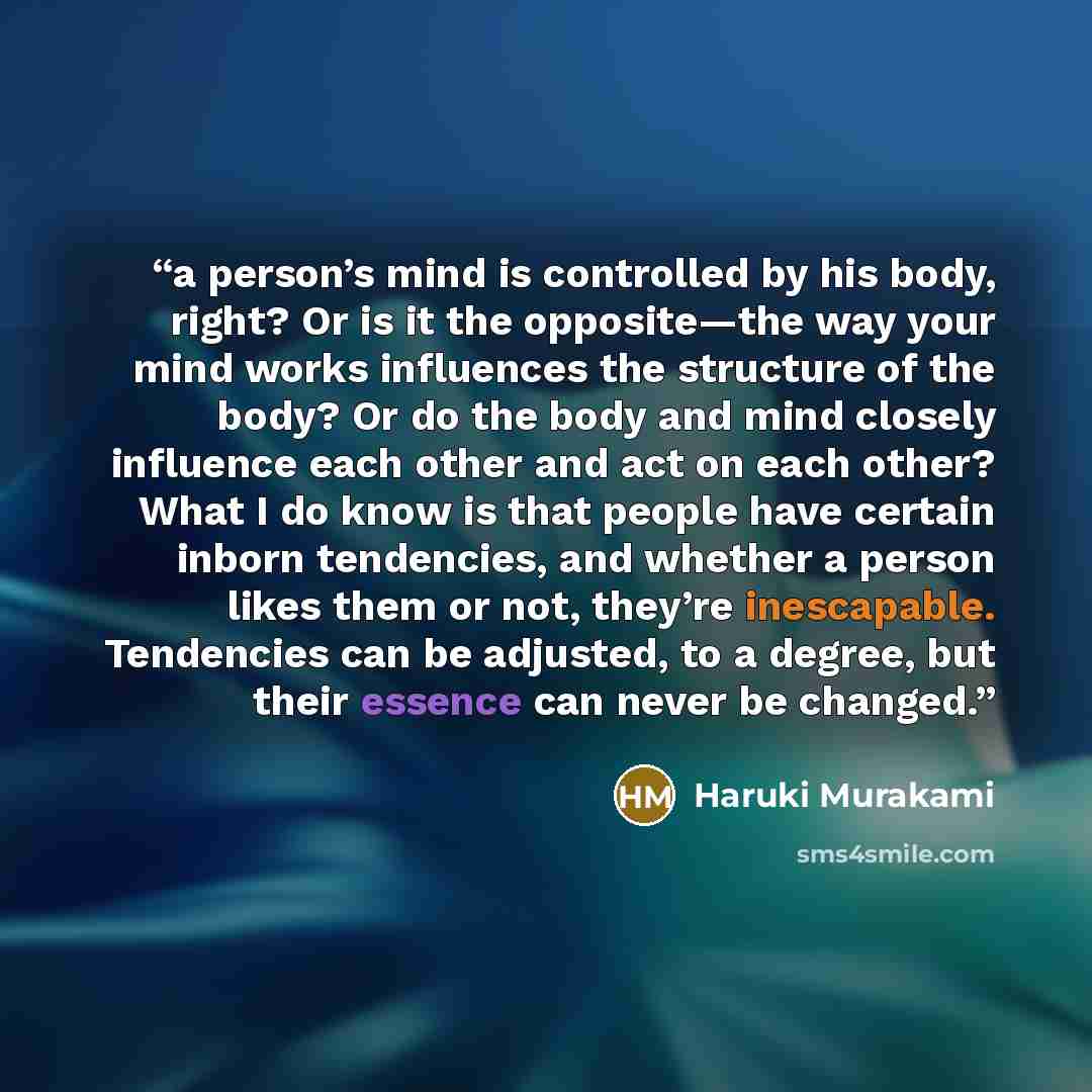 “a person’s mind is controlled by his body, right? Or is it the opposite—the way your mind works influences the structure of the body? Or do the body and mind closely influence each other and act on each other? What I do know is that people have certain inborn tendencies, and whether a person likes…” quote by Haruki Murakami