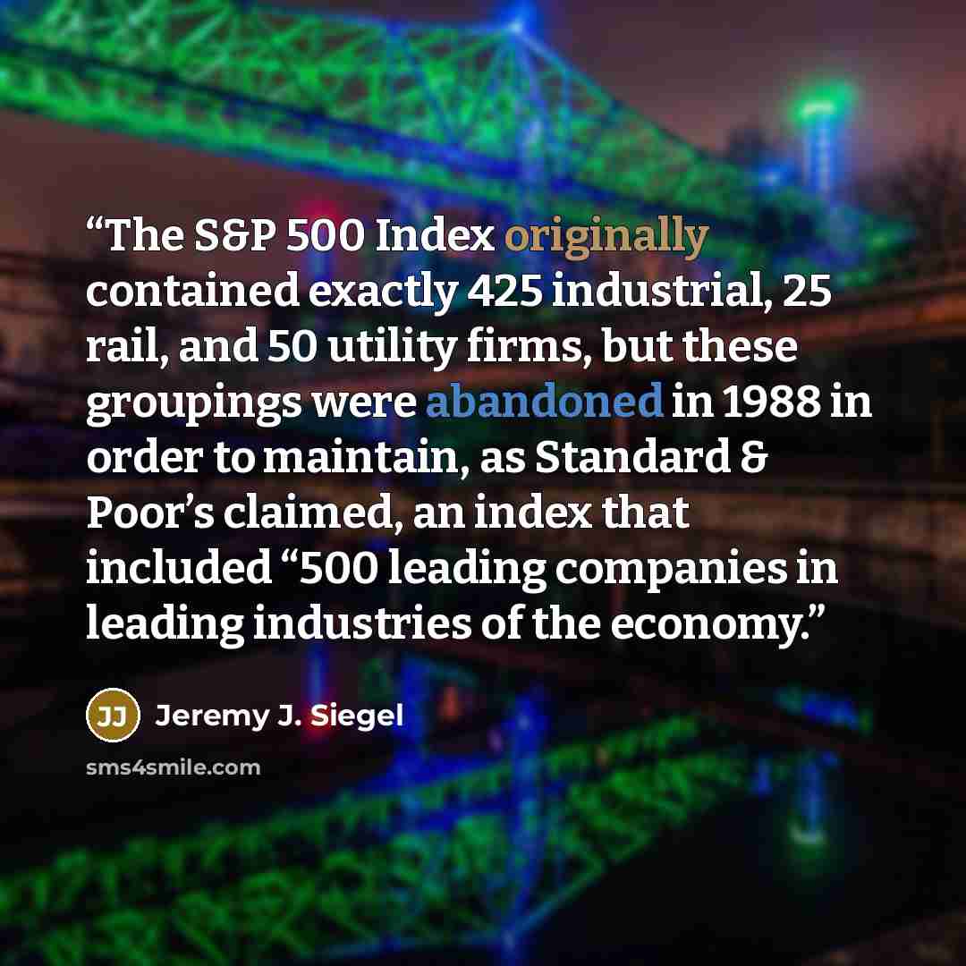 “The S&P 500 Index originally contained exactly 425 industrial, 25 rail, and 50 utility firms, but these groupings were abandoned in 1988 in order to maintain, as Standard & Poor’s claimed, an index that included “500 leading companies in leading industries of the economy.” quote by Jeremy J. Siegel