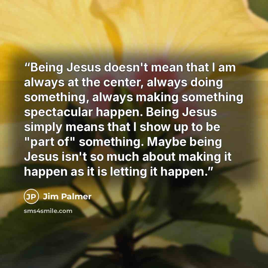 “Being Jesus doesn't mean that I am always at the center, always doing something, always making something spectacular happen. Being Jesus simply means that I show up to be "part of" something. Maybe being Jesus isn't so much about making it happen as it is letting it happen.” quote by Jim Palmer