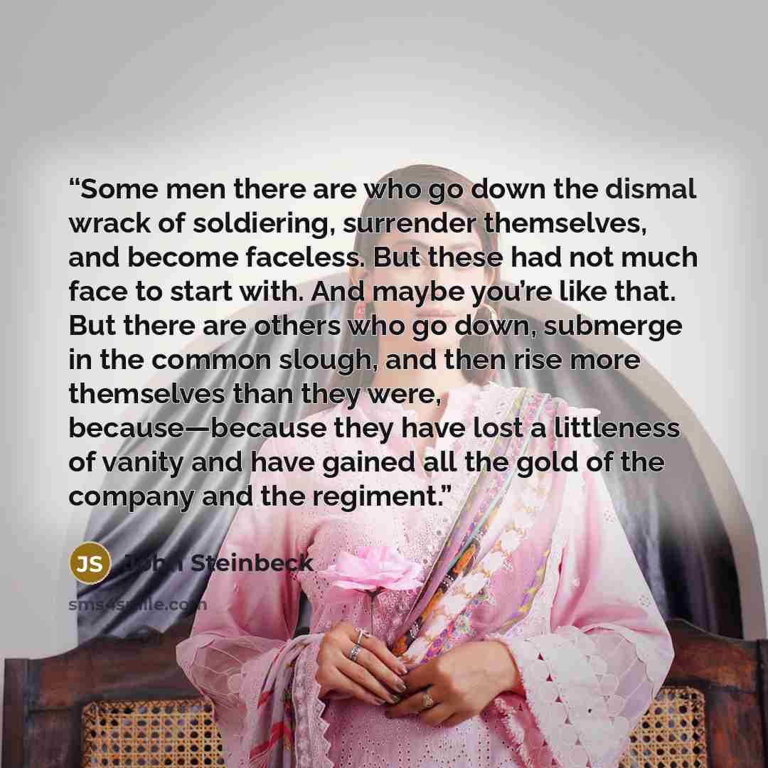 “Some men there are who go down the dismal wrack of soldiering, surrender themselves, and become faceless. But these had not much face to start with. And maybe you’re like that. But there are others who go down, submerge in the common slough, and then rise more themselves than they were…” quote by John Steinbeck