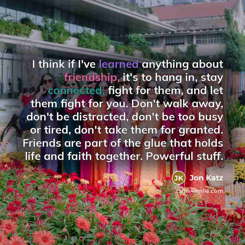 “I think if I've learned anything about friendship, it's to hang in, stay connected, fight for them, and let them fight for you. Don't walk away, don't be distracted, don't be too busy or tired, don't take them for granted. Friends are part of the glue that holds life and faith together. Powerful…” quote by Jon Katz