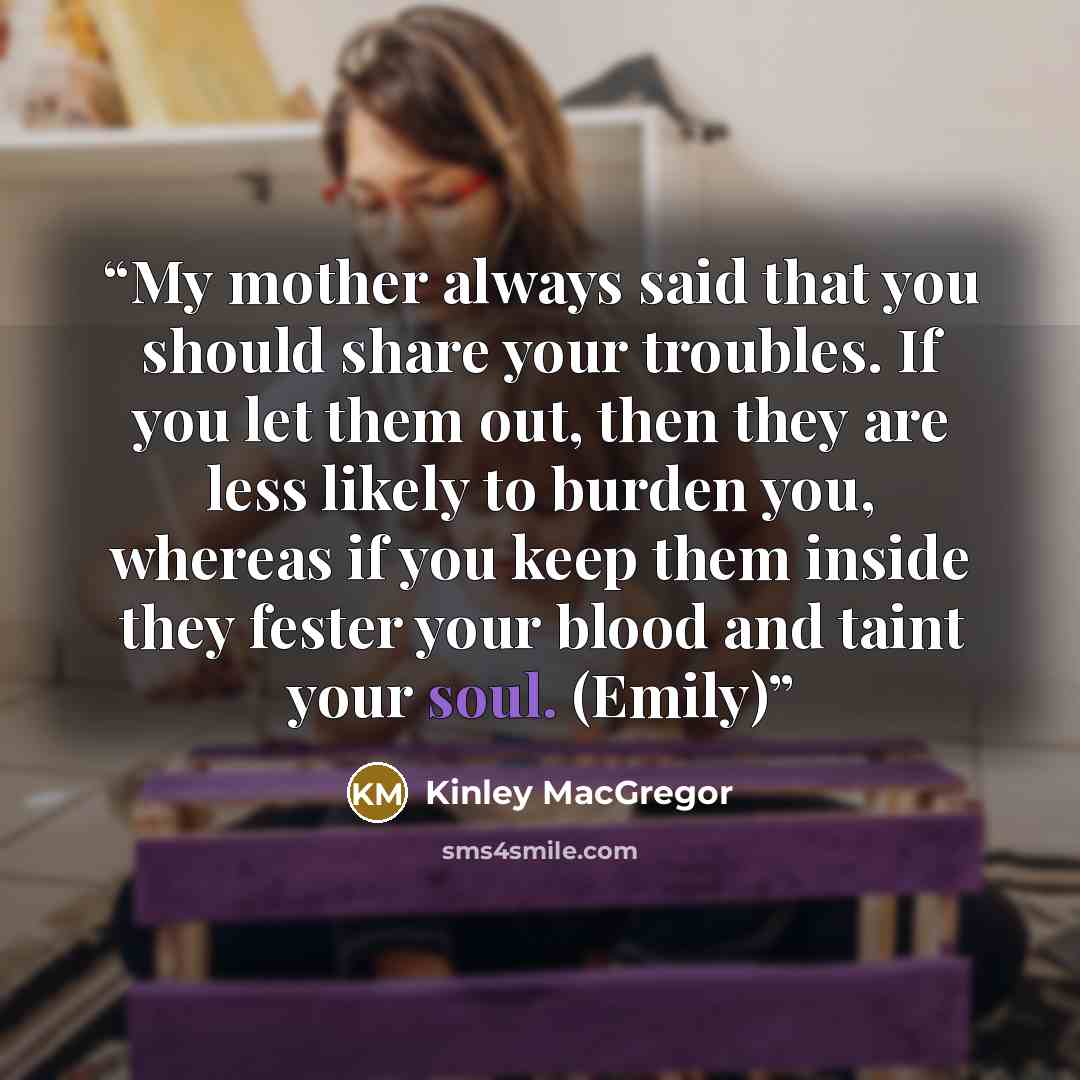 “My mother always said that you should share your troubles. If you let them out, then they are less likely to burden you, whereas if you keep them inside they fester your blood and taint your soul. (Emily)” quote by Kinley MacGregor