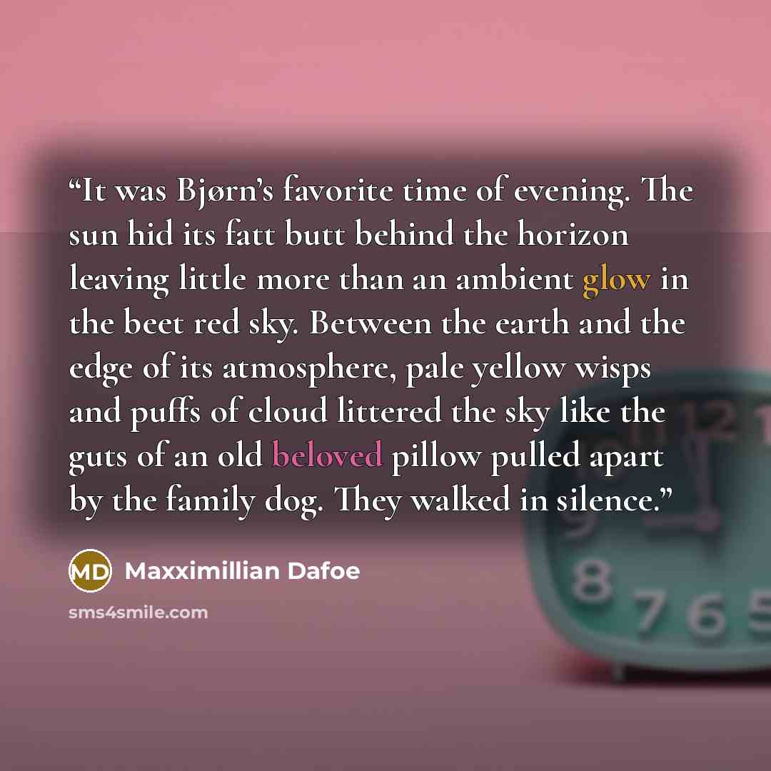 “It was Bjørn’s favorite time of evening. The sun hid its fatt butt behind the horizon leaving little more than an ambient glow in the beet red sky. Between the earth and the edge of its atmosphere, pale yellow wisps and puffs of cloud littered the sky like the guts of an old beloved pillow pulled…” quote by Maxximillian Dafoe