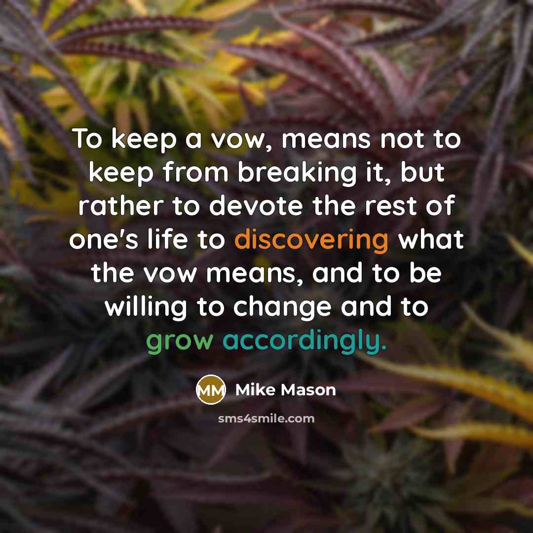 “To keep a vow, means not to keep from breaking it, but rather to devote the rest of one's life to discovering what the vow means, and to be willing to change and to grow accordingly.” quote by Mike Mason