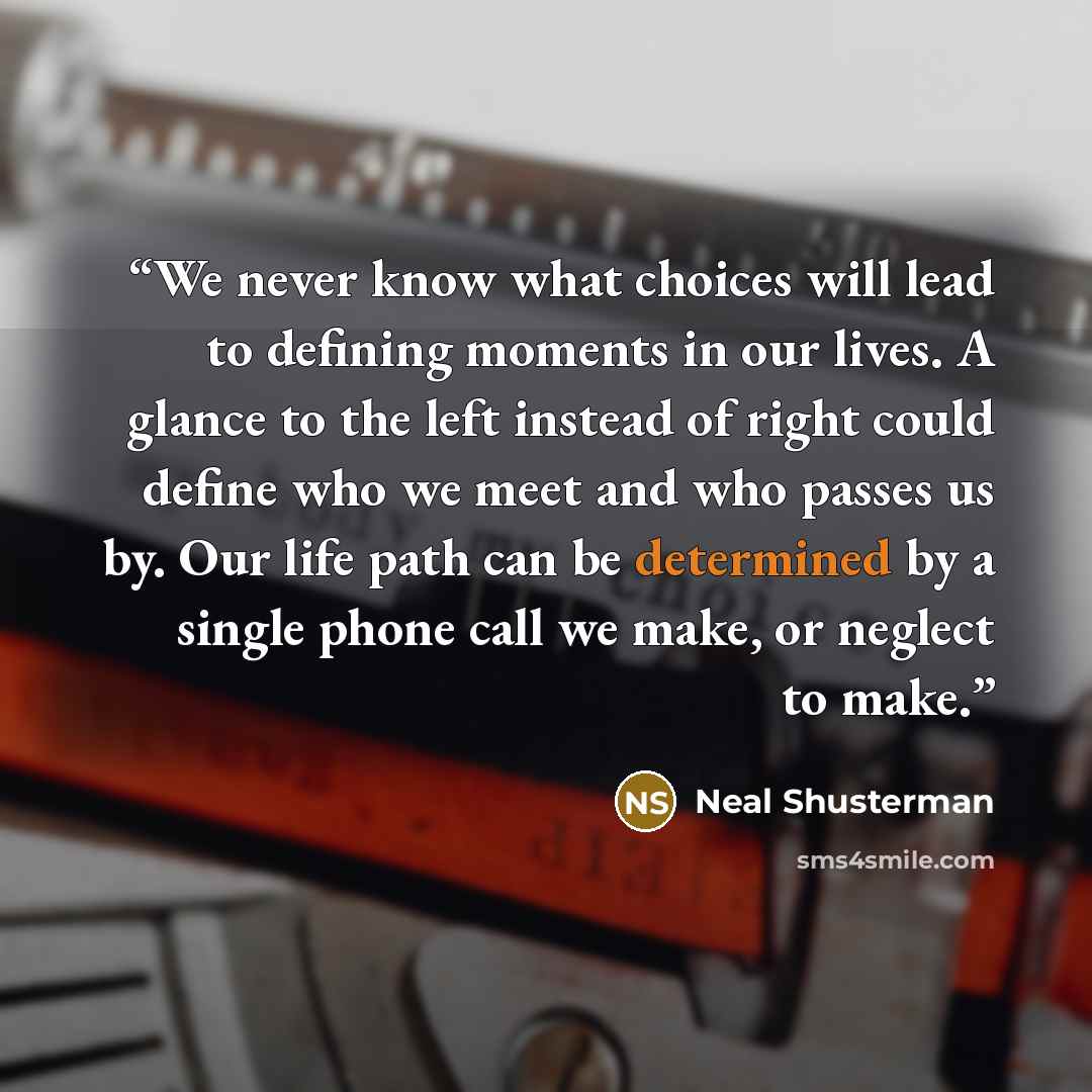 “We never know what choices will lead to defining moments in our lives. A glance to the left instead of right could define who we meet and who passes us by. Our life path can be determined by a single phone call we make, or neglect to make.” quote by Neal Shusterman