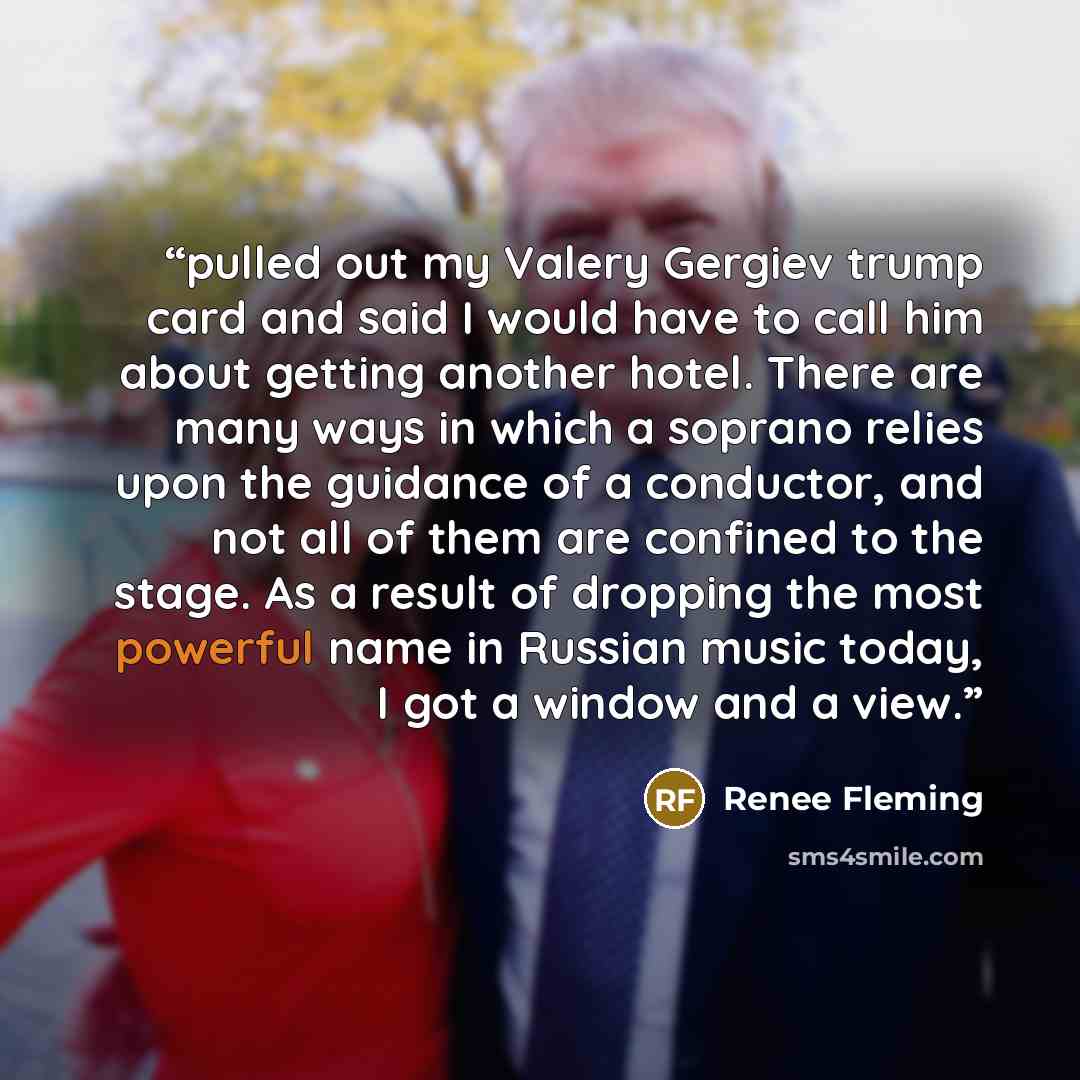 “pulled out my Valery Gergiev trump card and said I would have to call him about getting another hotel. There are many ways in which a soprano relies upon the guidance of a conductor, and not all of them are confined to the stage. As a result of dropping the most powerful name in Russian music…” quote by Renee Fleming