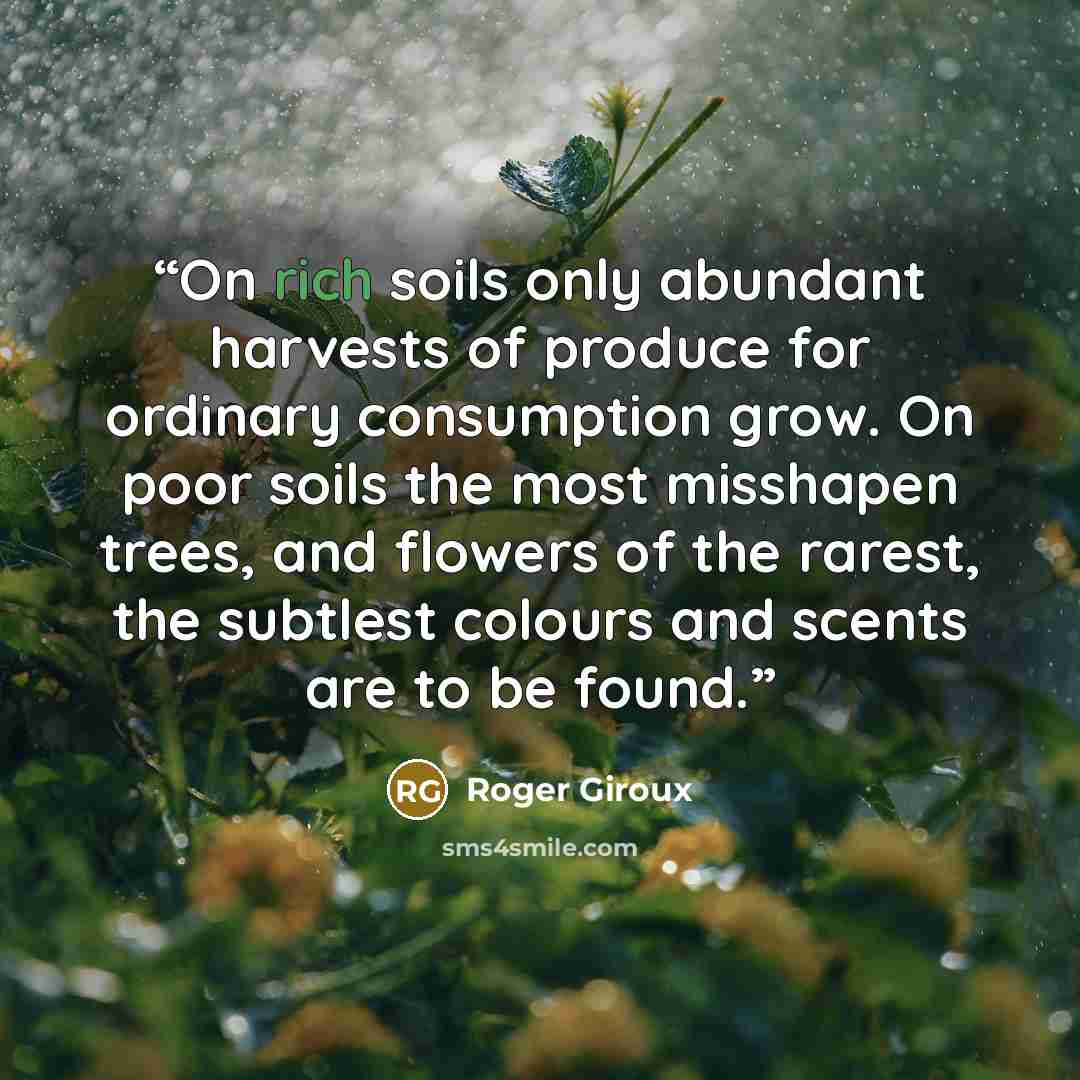 “On rich soils only abundant harvests of produce for ordinary consumption grow. On poor soils the most misshapen trees, and flowers of the rarest, the subtlest colours and scents are to be found.” quote by Roger Giroux