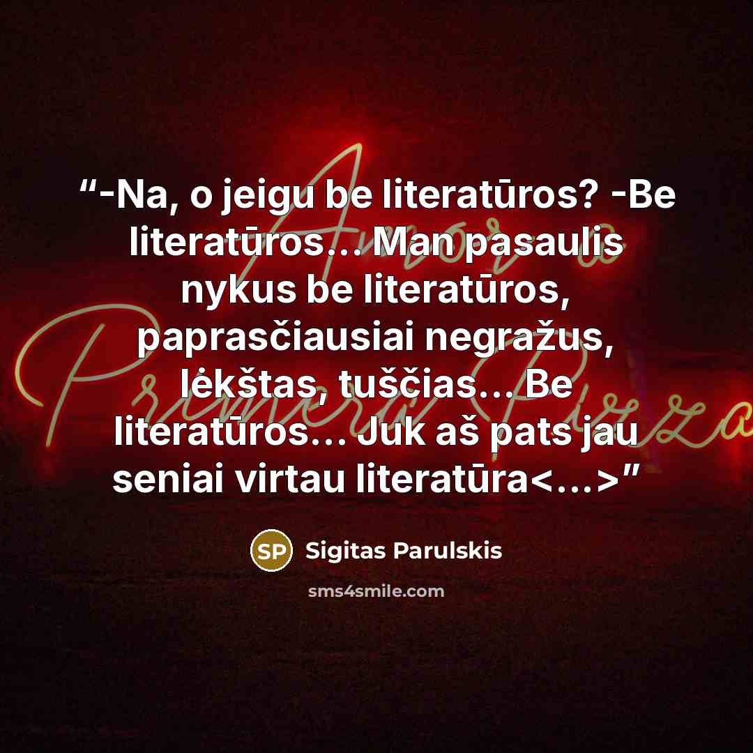 “-Na, o jeigu be literatūros? -Be literatūros... Man pasaulis nykus be literatūros, paprasčiausiai negražus, lėkštas, tuščias... Be literatūros... Juk aš pats jau seniai virtau literatūra” quote by Sigitas Parulskis