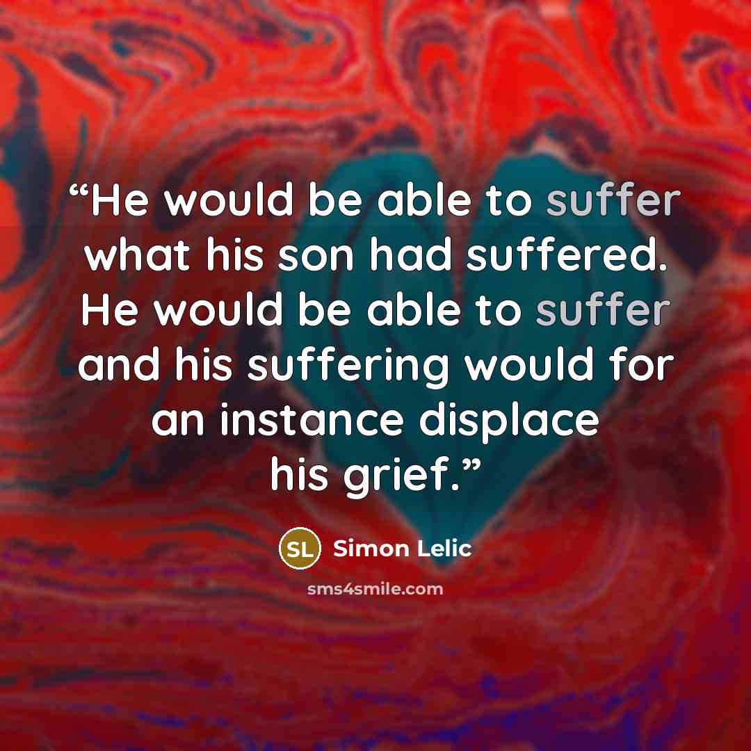 “He would be able to suffer what his son had suffered. He would be able to suffer and his suffering would for an instance displace his grief.” quote by Simon Lelic