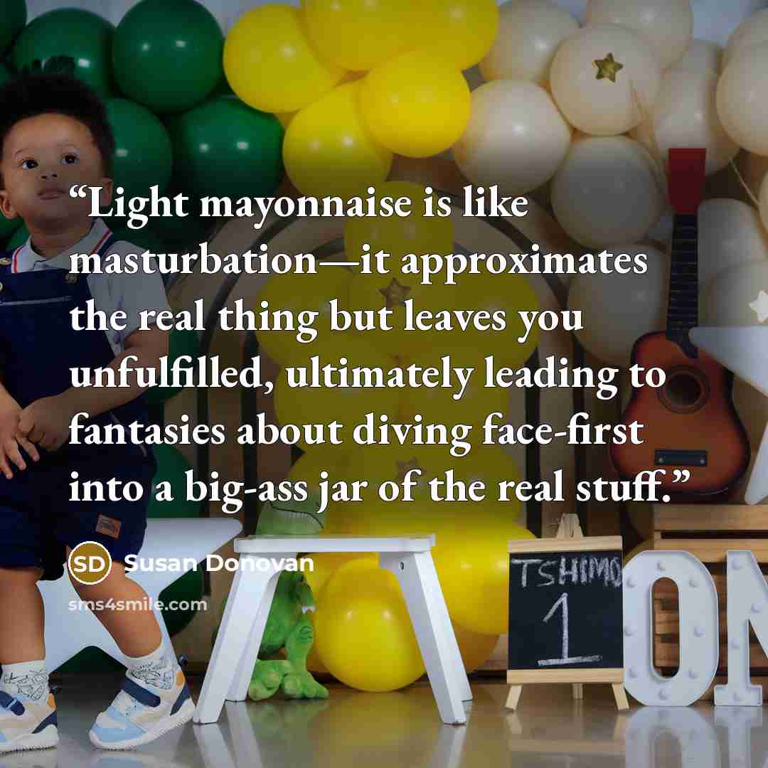 “Light mayonnaise is like masturbation—it approximates the real thing but leaves you unfulfilled, ultimately leading to fantasies about diving face-first into a big-ass jar of the real stuff.” quote by Susan Donovan