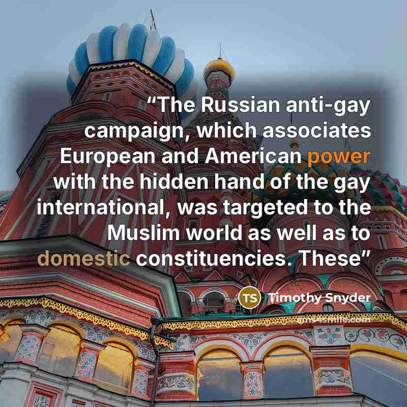 “The Russian anti-gay campaign, which associates European and American power with the hidden hand of the gay international, was targeted to the Muslim world as well as to domestic constituencies. These” quote by Timothy Snyder