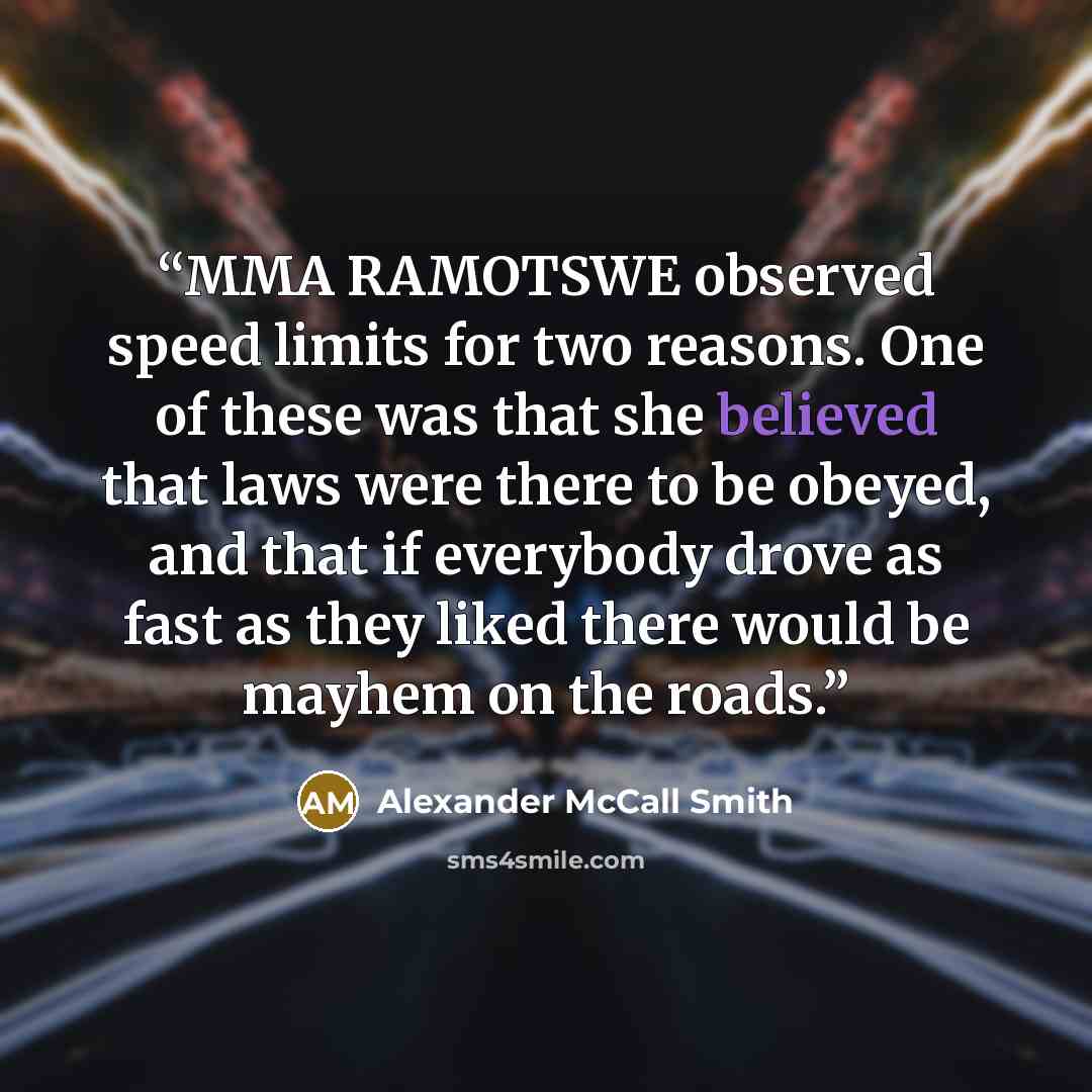 “MMA RAMOTSWE observed speed limits for two reasons. One of these was that she believed that laws were there to be obeyed, and that if everybody drove as fast as they liked there would be mayhem on the roads.” quote by Alexander McCall Smith
