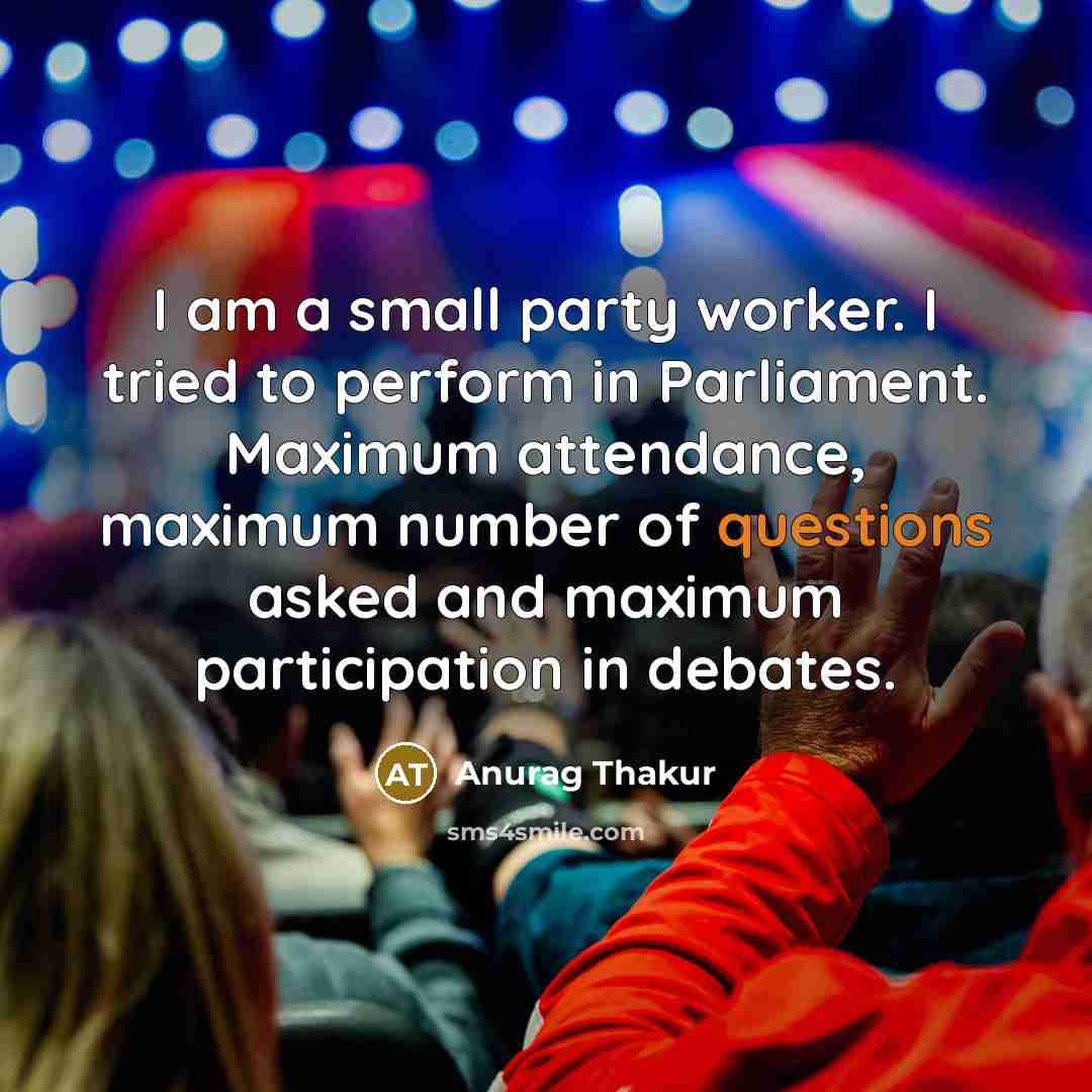 “I am a small party worker. I tried to perform in Parliament. Maximum attendance, maximum number of questions asked and maximum participation in debates.” quote by Anurag Thakur