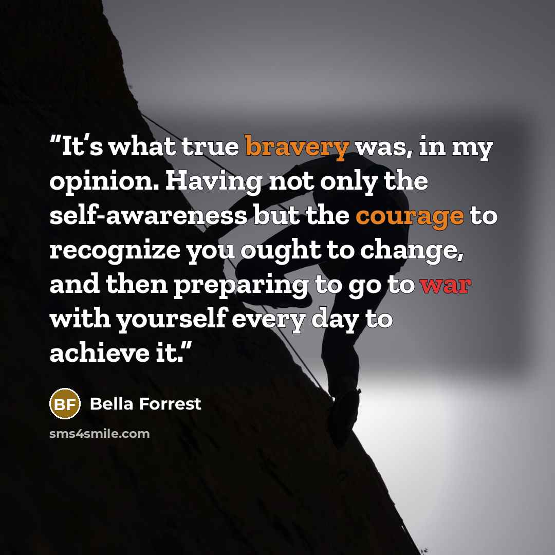“It’s what true bravery was, in my opinion. Having not only the self-awareness but the courage to recognize you ought to change, and then preparing to go to war with yourself every day to achieve it.” quote by Bella Forrest