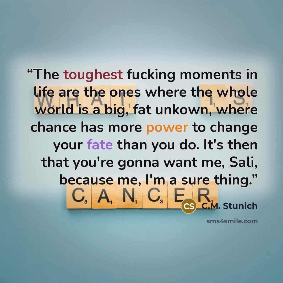 “The toughest fucking moments in life are the ones where the whole world is a big, fat unkown, where chance has more power to change your fate than you do. It's then that you're gonna want me, Sali, because me, I'm a sure thing.” quote by C.M. Stunich
