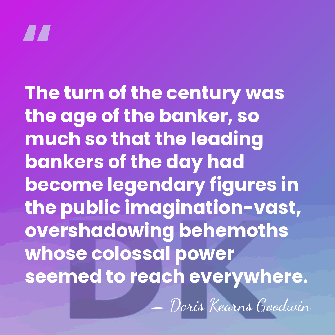 The turn of the century was the age of the banker, so&hellip; - Doris Kearns Goodwin