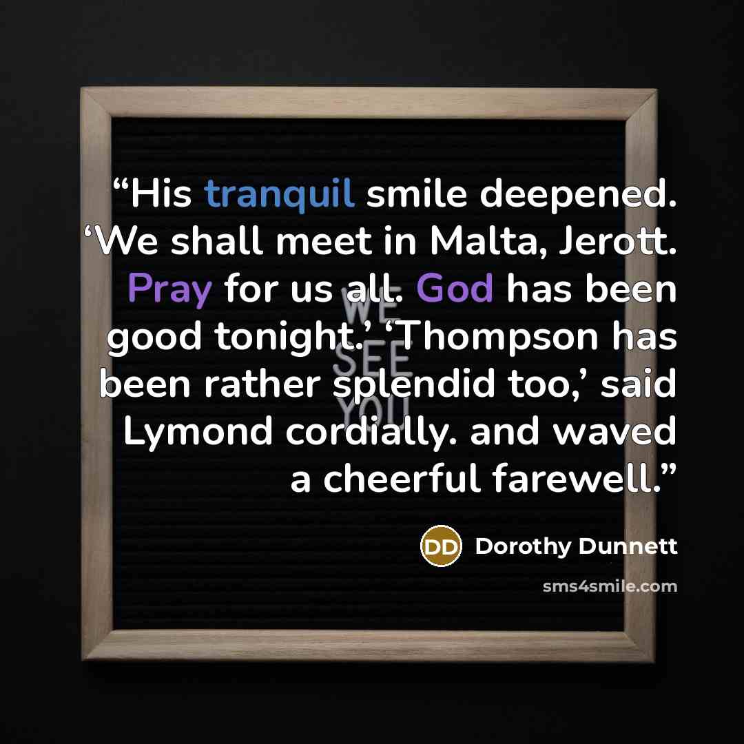 “His tranquil smile deepened. ‘We shall meet in Malta, Jerott. Pray for us all. God has been good tonight.’ ‘Thompson has been rather splendid too,’ said Lymond cordially. and waved a cheerful farewell.” quote by Dorothy Dunnett
