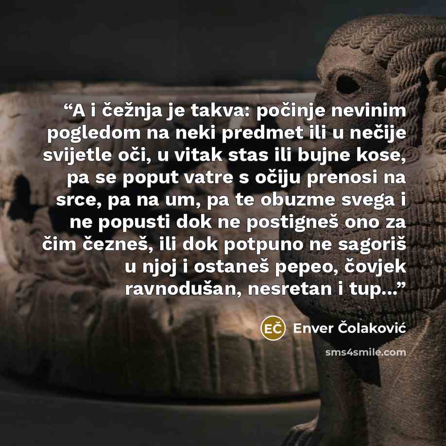 “A i čežnja je takva: počinje nevinim pogledom na neki predmet ili u nečije svijetle oči, u vitak stas ili bujne kose, pa se poput vatre s očiju prenosi na srce, pa na um, pa te obuzme svega i ne popusti dok ne postigneš ono za čim čezneš, ili dok potpuno ne sagoriš u njoj i ostaneš pepeo, čovjek…” quote by Enver Čolaković