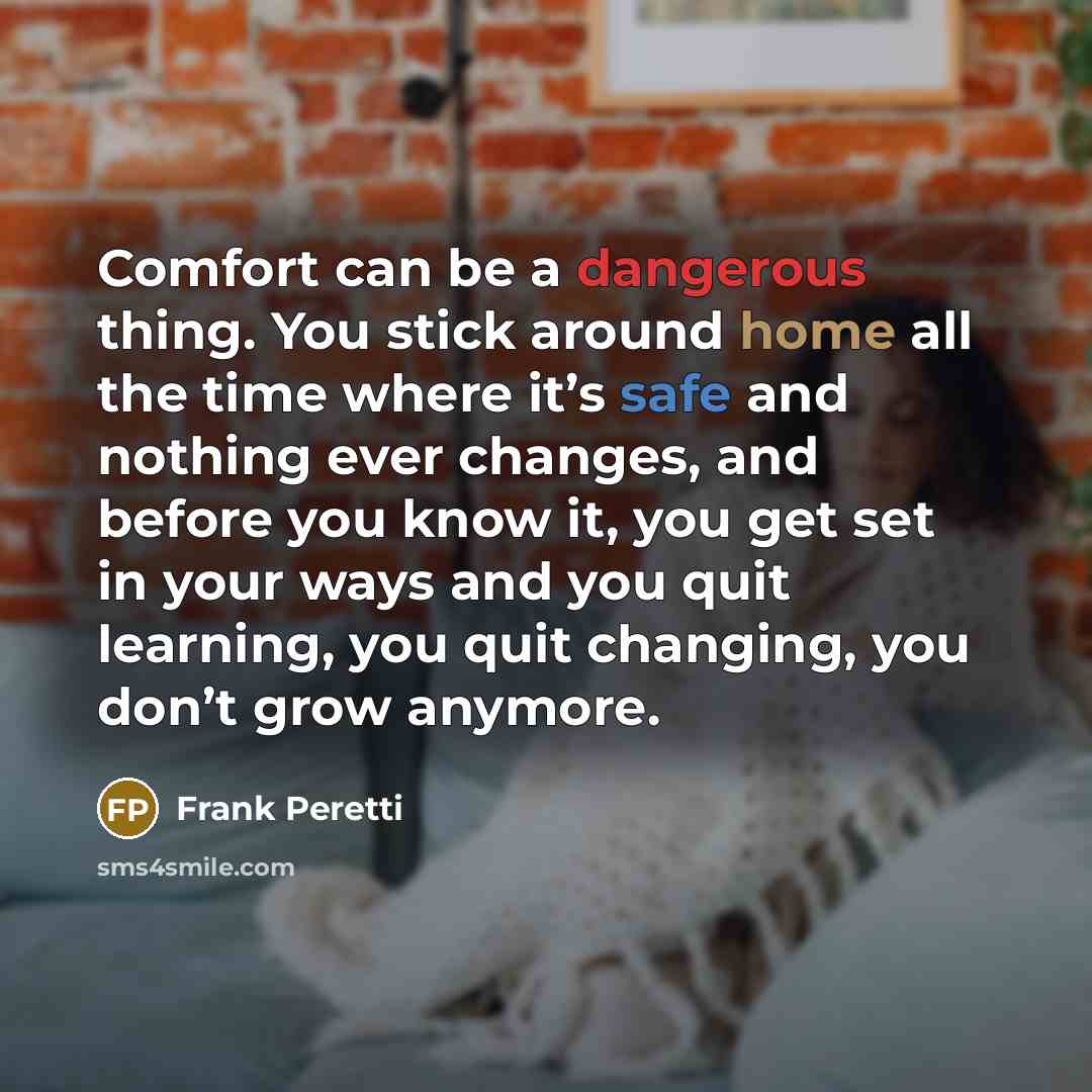 “Comfort can be a dangerous thing. You stick around home all the time where it’s safe and nothing ever changes, and before you know it, you get set in your ways and you quit learning, you quit changing, you don’t grow anymore.” quote by Frank Peretti