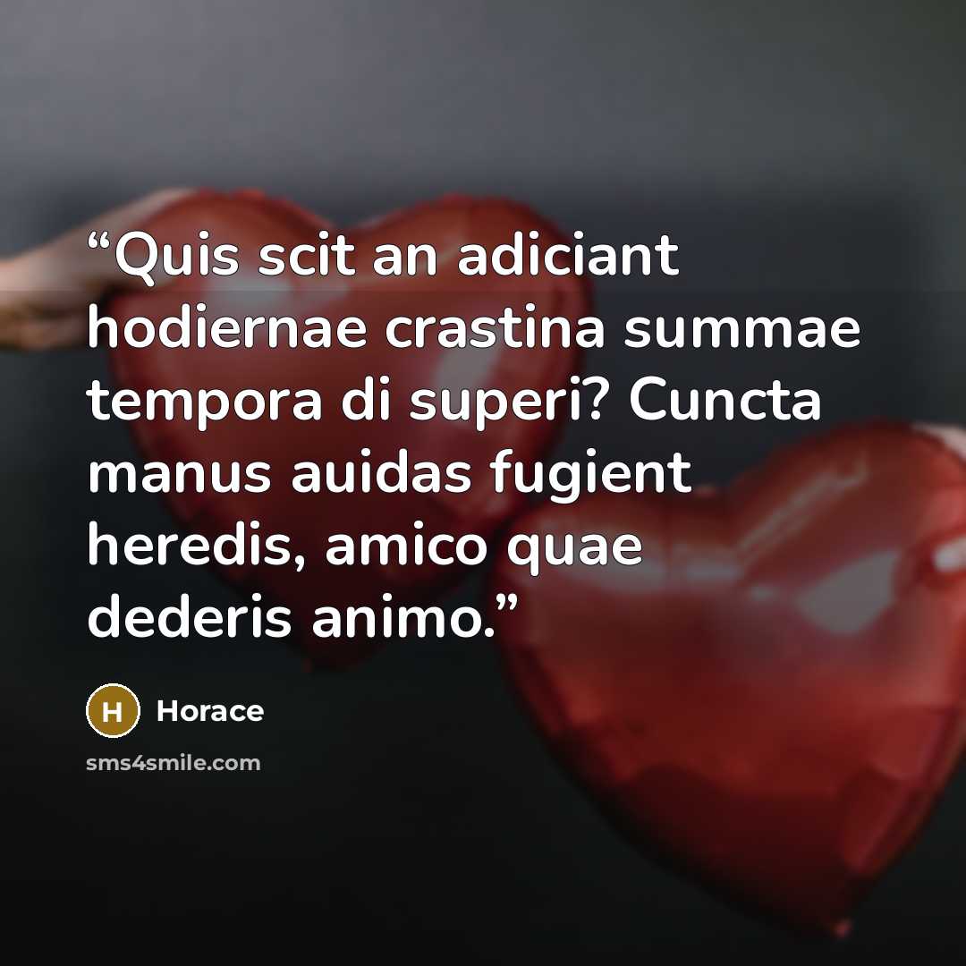 “Quis scit an adiciant hodiernae crastina summae tempora di superi? Cuncta manus auidas fugient heredis, amico quae dederis animo.” quote by Horace