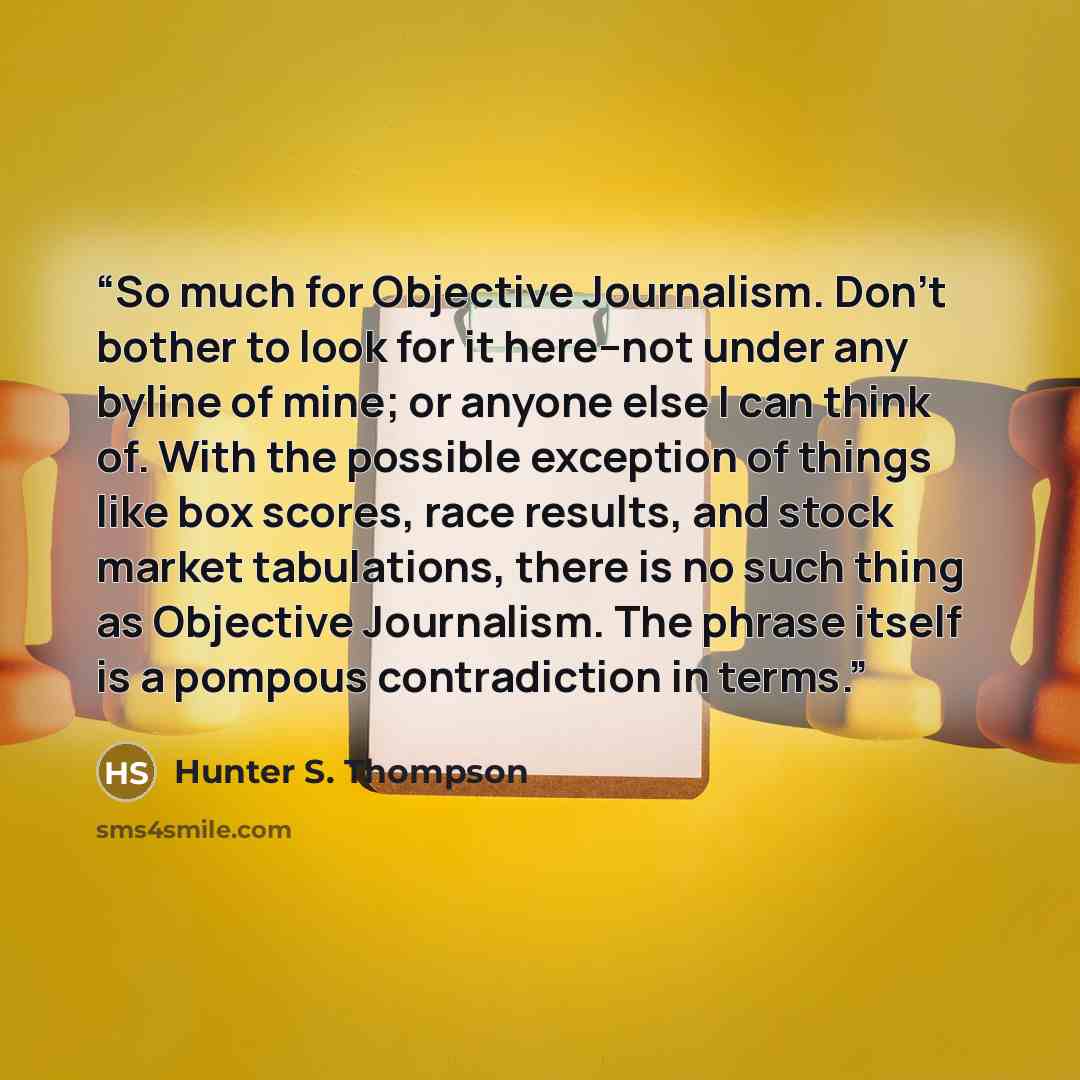 “So much for Objective Journalism. Don't bother to look for it here--not under any byline of mine; or anyone else I can think of. With the possible exception of things like box scores, race results, and stock market tabulations, there is no such thing as Objective Journalism. The phrase itself is a…” quote by Hunter S. Thompson
