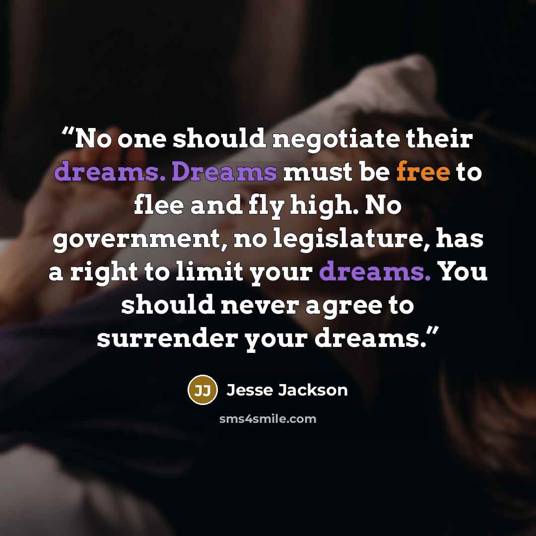 “No one should negotiate their dreams. Dreams must be free to flee and fly high. No government, no legislature, has a right to limit your dreams. You should never agree to surrender your dreams.” quote by Jesse Jackson