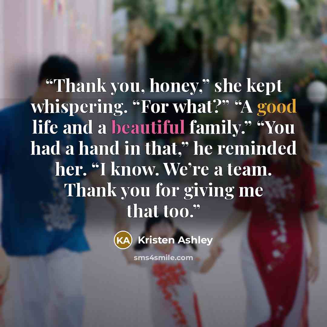 “Thank you, honey,” she kept whispering. “For what?” “A good life and a beautiful family.” “You had a hand in that,” he reminded her. “I know. We’re a team. Thank you for giving me that too.” quote by Kristen Ashley