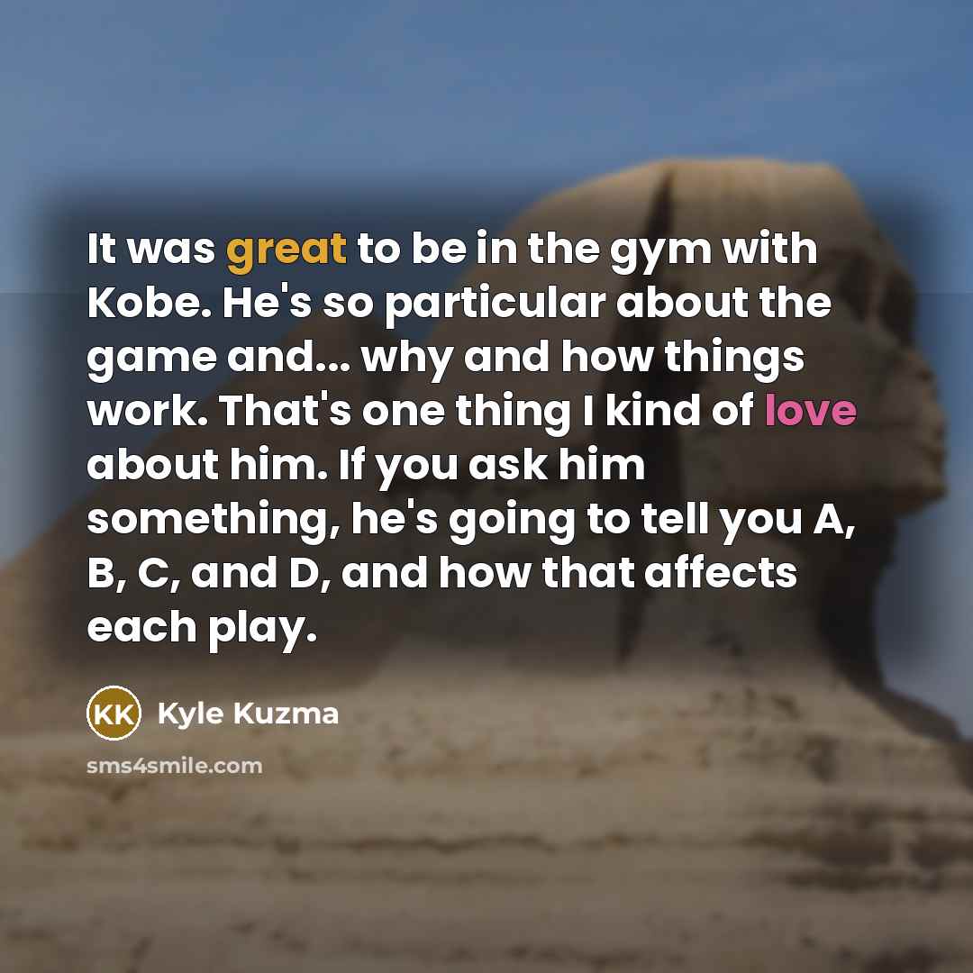 “It was great to be in the gym with Kobe. He's so particular about the game and... why and how things work. That's one thing I kind of love about him. If you ask him something, he's going to tell you A, B, C, and D, and how that affects each play.” quote by Kyle Kuzma
