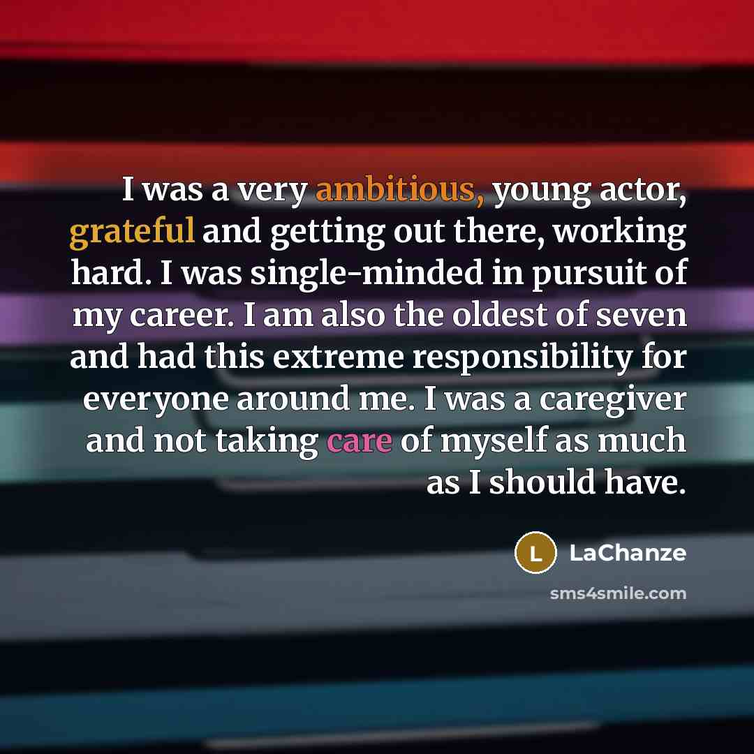 “I was a very ambitious, young actor, grateful and getting out there, working hard. I was single-minded in pursuit of my career. I am also the oldest of seven and had this extreme responsibility for everyone around me. I was a caregiver and not taking care of myself as much as I should have.” quote by LaChanze