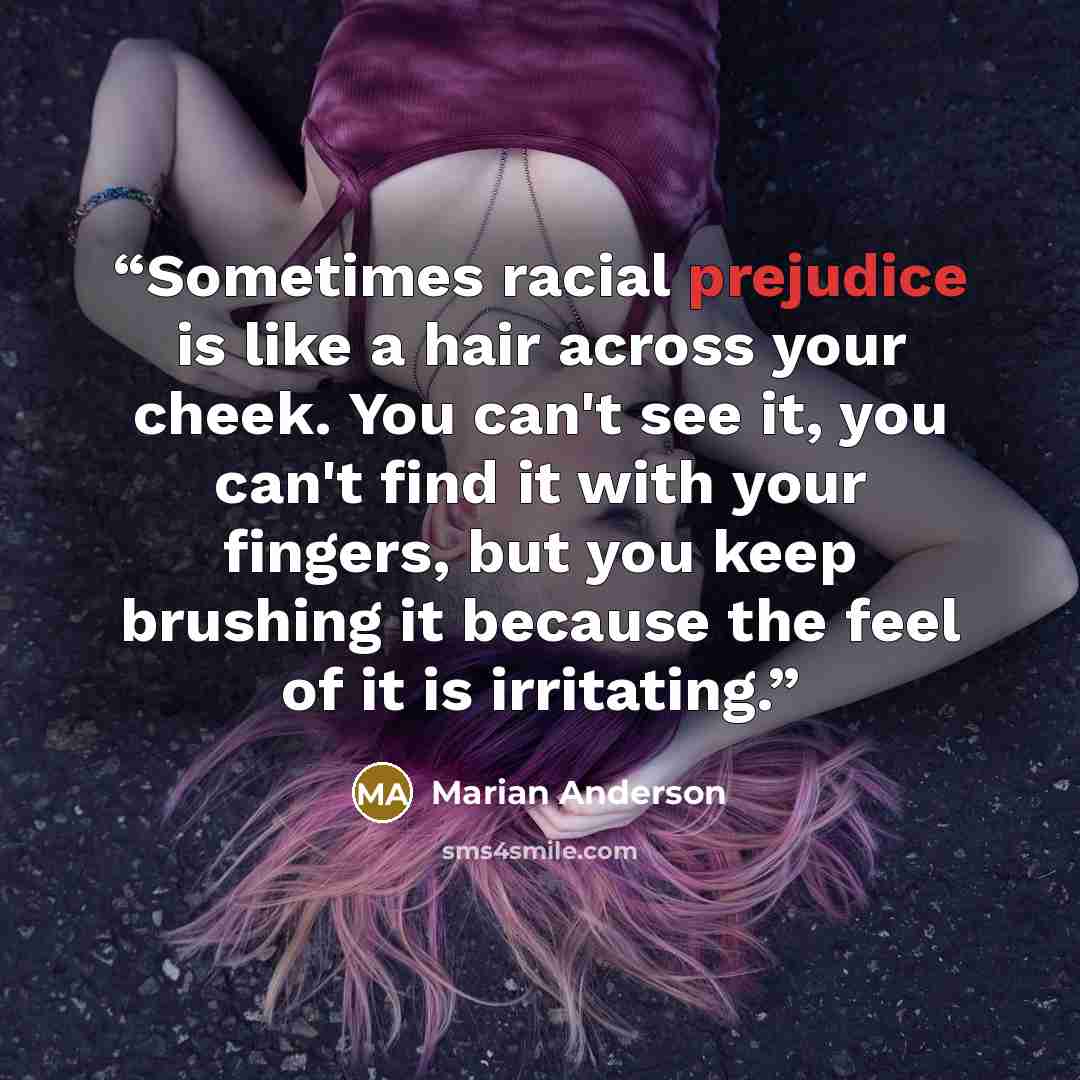 “Sometimes racial prejudice is like a hair across your cheek. You can't see it, you can't find it with your fingers, but you keep brushing it because the feel of it is irritating.” quote by Marian Anderson