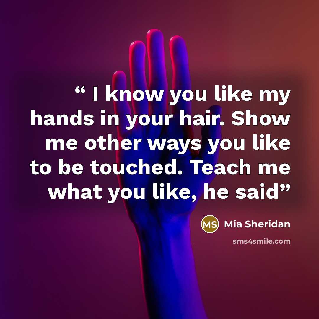 “I know you like my hands in your hair. Show me other ways you like to be touched. Teach me what you like, he said” quote by Mia Sheridan