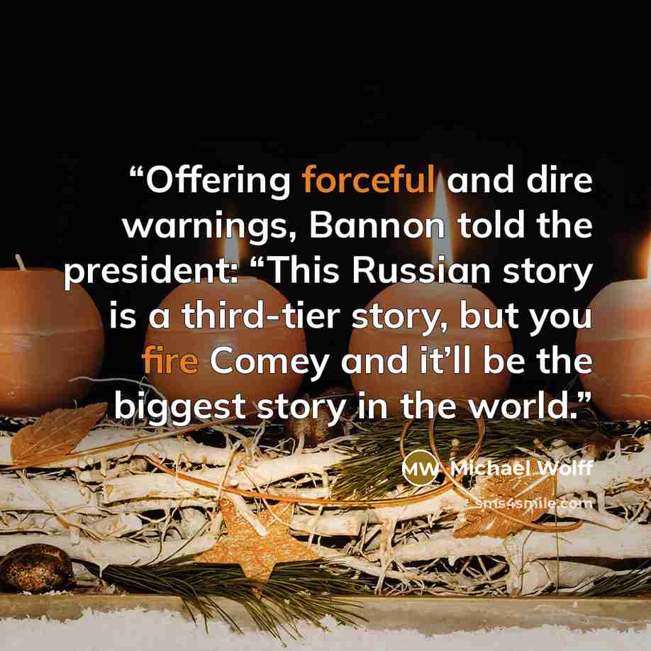 “Offering forceful and dire warnings, Bannon told the president: “This Russian story is a third-tier story, but you fire Comey and it’ll be the biggest story in the world.” quote by Michael Wolff
