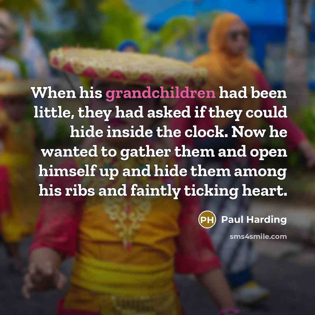 “When his grandchildren had been little, they had asked if they could hide inside the clock. Now he wanted to gather them and open himself up and hide them among his ribs and faintly ticking heart.” quote by Paul Harding