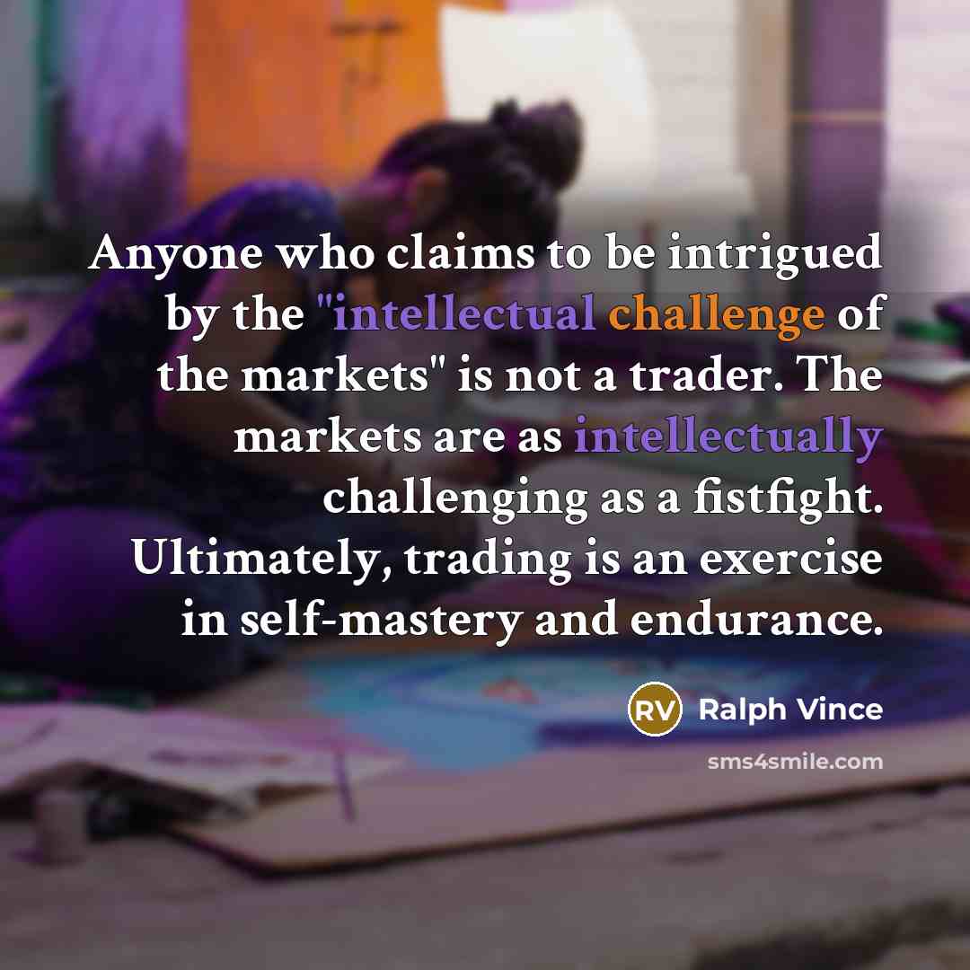 “Anyone who claims to be intrigued by the "intellectual challenge of the markets" is not a trader. The markets are as intellectually challenging as a fistfight. Ultimately, trading is an exercise in self-mastery and endurance.” quote by Ralph Vince