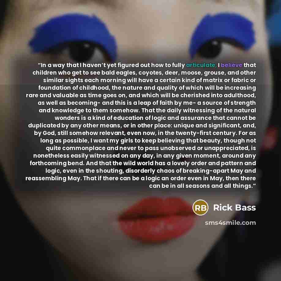 “In a way that I haven’t yet figured out how to fully articulate, I believe that children who get to see bald eagles, coyotes, deer, moose, grouse, and other similar sights each morning will have a certain kind of matrix or fabric or foundation of childhood, the nature and quality of which will be…” quote by Rick Bass