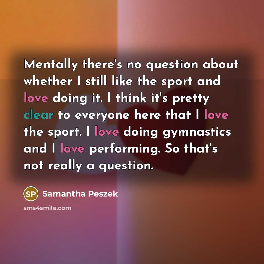 “Mentally there's no question about whether I still like the sport and love doing it. I think it's pretty clear to everyone here that I love the sport. I love doing gymnastics and I love performing. So that's not really a question.” quote by Samantha Peszek