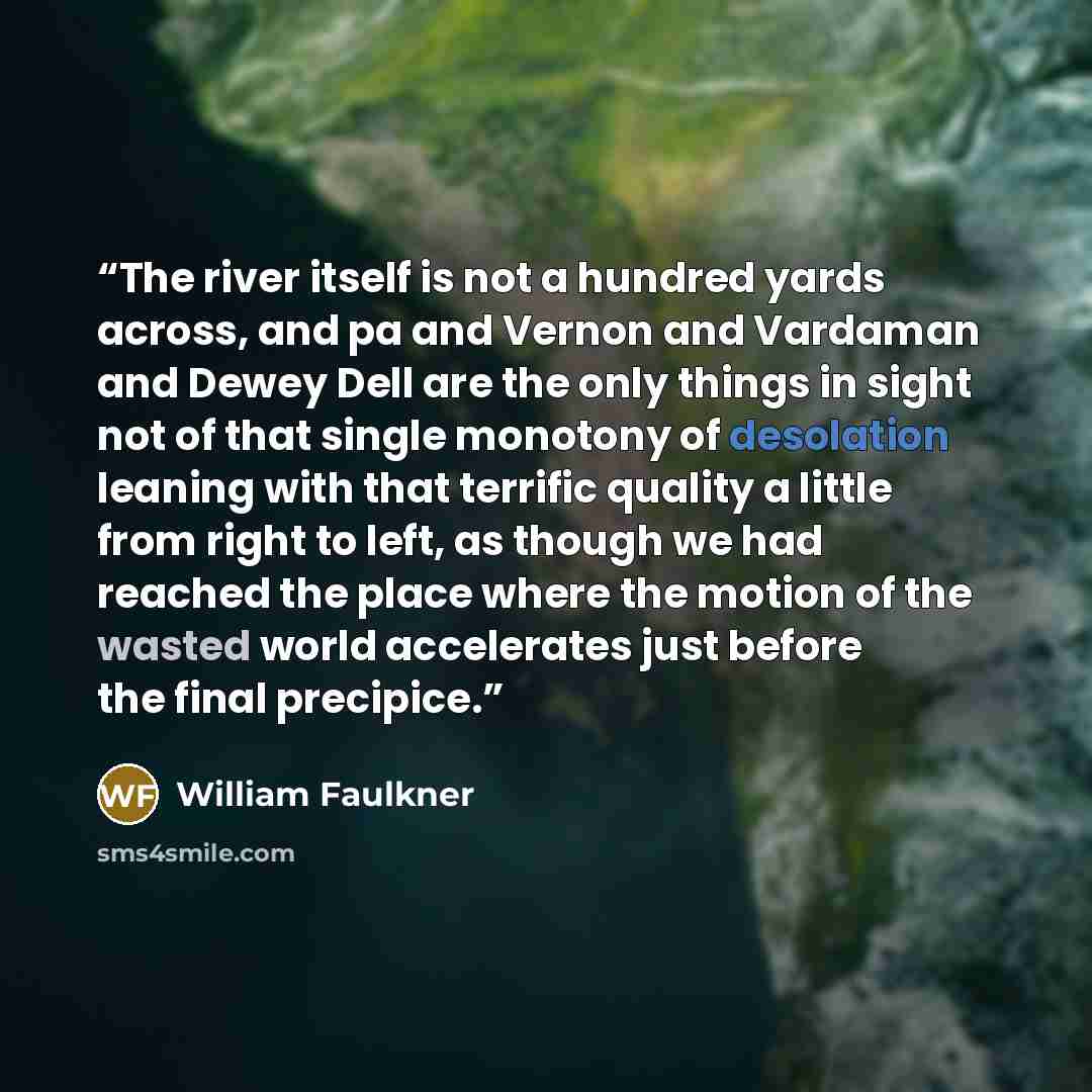 “The river itself is not a hundred yards across, and pa and Vernon and Vardaman and Dewey Dell are the only things in sight not of that single monotony of desolation leaning with that terrific quality a little from right to left, as though we had reached the place where the motion of the wasted…” quote by William Faulkner
