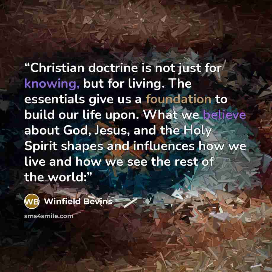 “Christian doctrine is not just for knowing, but for living. The essentials give us a foundation to build our life upon. What we believe about God, Jesus, and the Holy Spirit shapes and influences how we live and how we see the rest of the world:” quote by Winfield Bevins