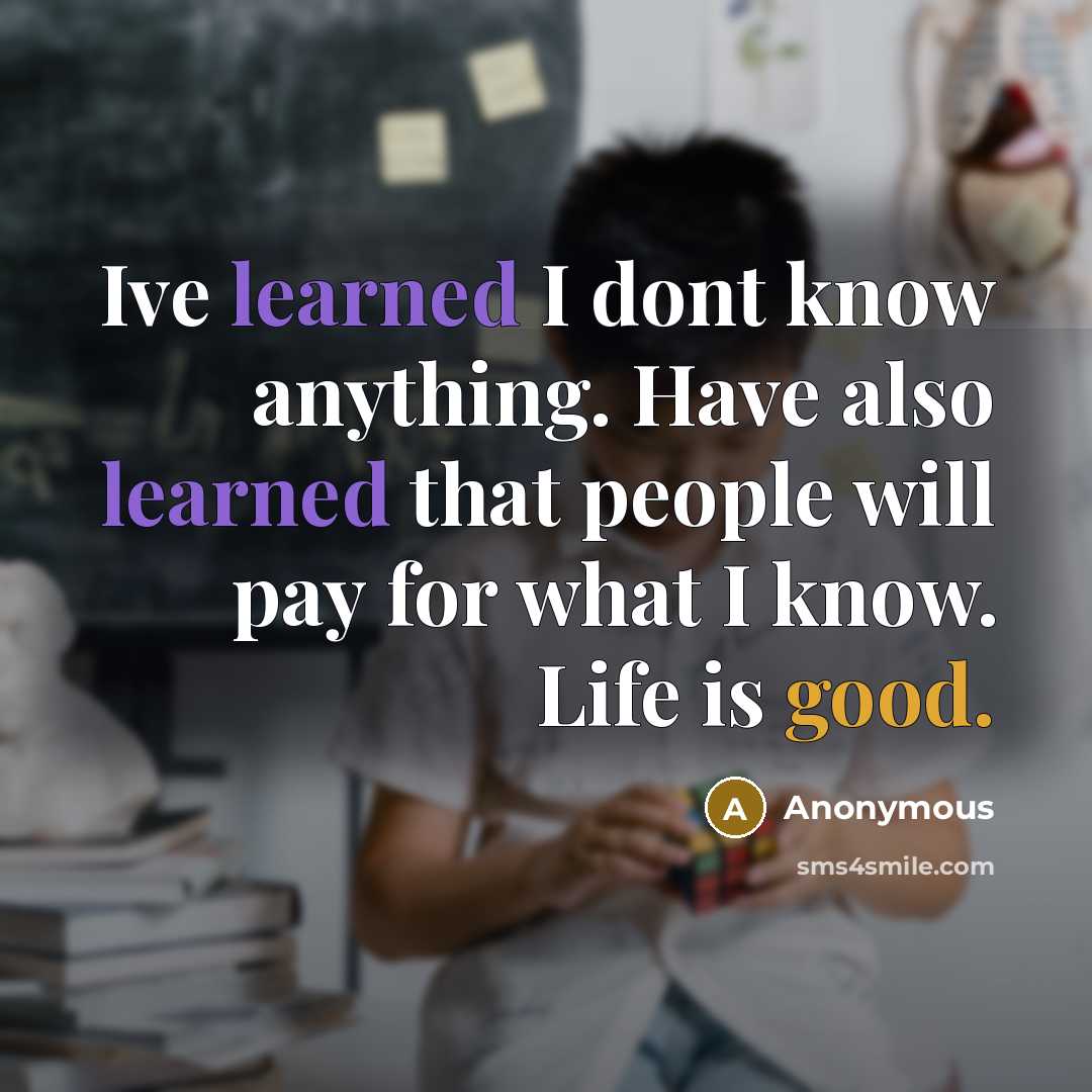 “Ive learned I dont know anything. Have also learned that people will pay for what I know. Life is good.” quote by Anonymous