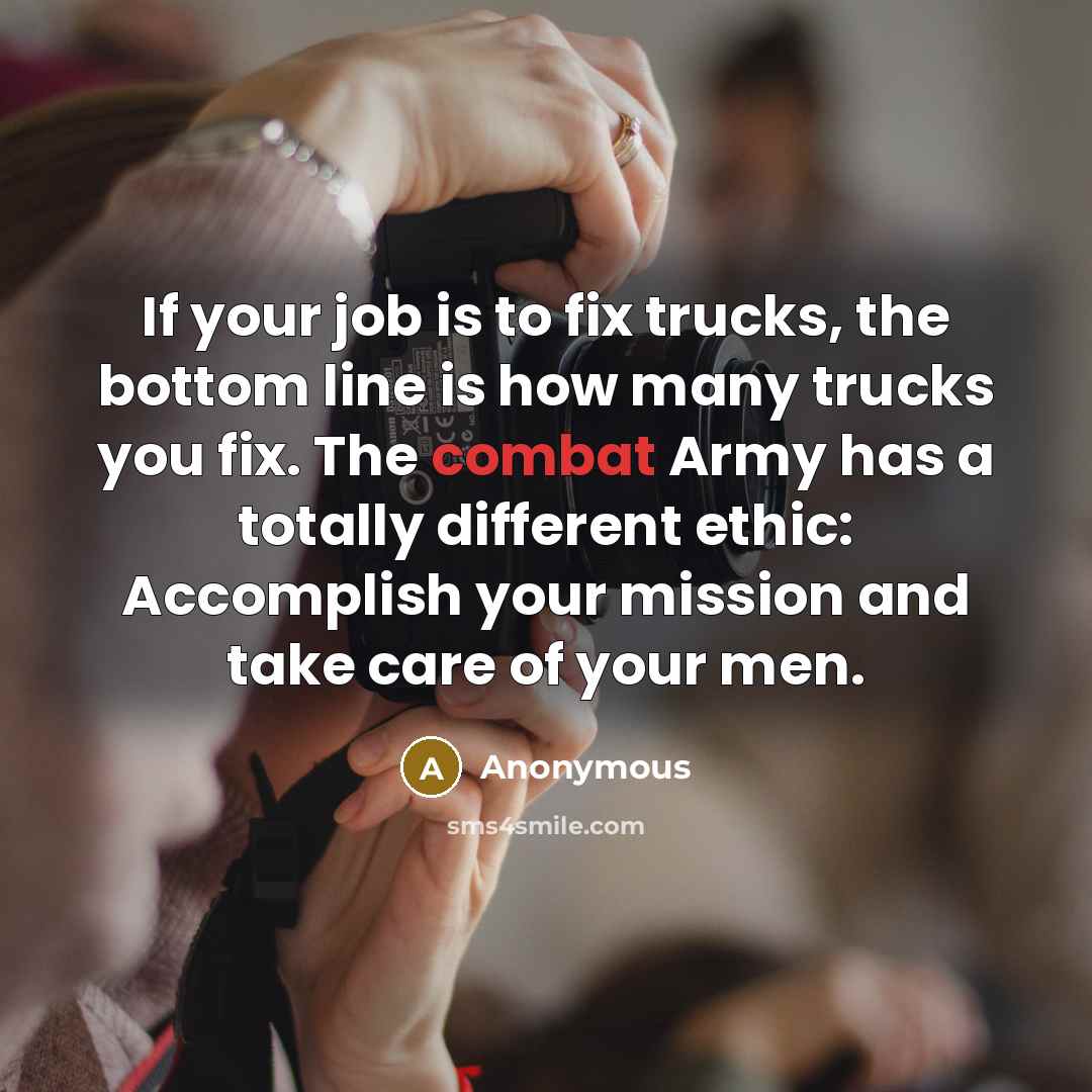 “If your job is to fix trucks, the bottom line is how many trucks you fix. The combat Army has a totally different ethic: Accomplish your mission and take care of your men.” quote by Anonymous