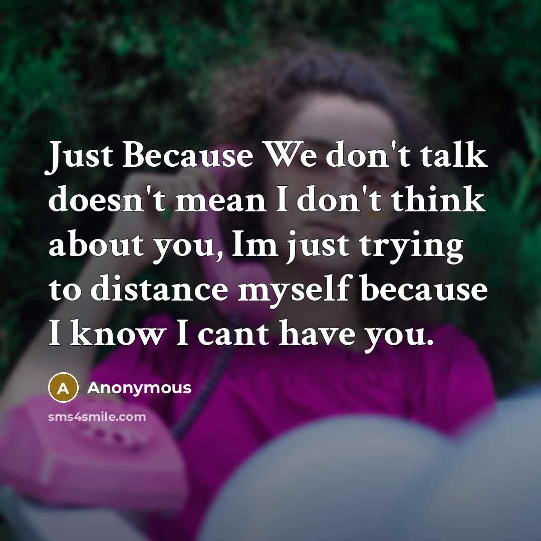 “Just Because We don't talk doesn't mean I don't think about you, Im just trying to distance myself because I know I cant have you.” quote by Anonymous
