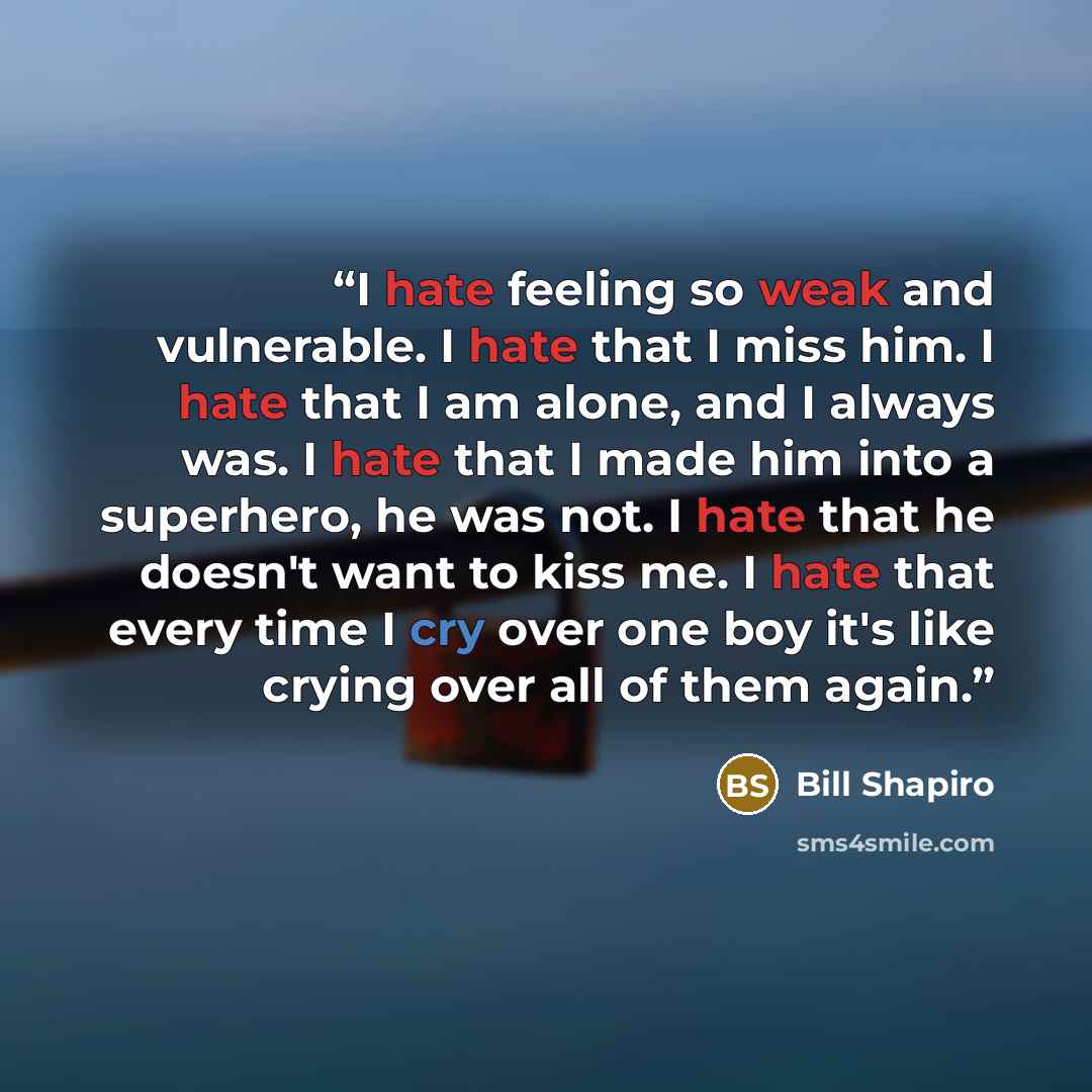 “I hate feeling so weak and vulnerable. I hate that I miss him. I hate that I am alone, and I always was. I hate that I made him into a superhero, he was not. I hate that he doesn't want to kiss me. I hate that every time I cry over one boy it's like crying over all of them again.” quote by Bill Shapiro